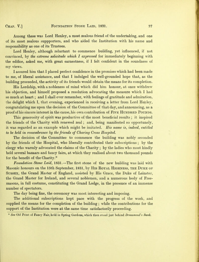 Among these was Lord Henley, a most zealous friend of the undertaking, and one of its most zealous suppporters, and who aided the Institution with his name and responsibility as one of its Trustees. Lord Henley, although reluctant to commence building, yet influenced, if not convinced, by the extreme solicitude which I expressed for immediately beginning with the edifice, asked me, with great earnestness, if I felt confident in the soundness of my views. I assured him that I placed perfect confidence in the promises which had been made to me, of liberal assistance, and that I indulged the well-grounded hope that, as the building proceeded, the activity of its friends would obtain the means for its completion. His Lordship, with a nobleness of mind which did him honour, at once withdrew his objection, and himself proposed a resolution advocating the measure which I had so much at heart; and I shall ever remember, with feelings of gratitude and admiration, the delight which I, that evening, experienced in receiving a letter from Lord HeLley, congratulating me upon the decision of the Committee of that day, and announcing, as a proof of his sincere interest in the cause, his own contribution of Five Hundred Pounds. This generosity of spirit was productive of the most beneficial results ; it inspired the friends of the Charity with renewed zeal; and, being manifested so opportunely, it was regarded as an example which might be imitated. His name is, indeed, entitled to be held in remembrance by the friends of Charing Cross Hospital. The decision of the Committee to commence the building was nobly seconded by the friends of the Hospital, who liberally contributed their subscriptions ; by the clergy who warmly advocated the claims of the Charity ; by the ladies who most kindly held several bazaars and fancy fairs, at which they realised about two thousand pounds for the benefit of the Charity.* Foundation Stone Laid, 1831.—The first stone of the new building was laid with Masonic honours on the 15th September, 1831, by His Royal Highness, the Duke of Sussex, the Grand Master of England, assisted by His Grace, the Duke of Leinster, the Grand Master for Ireland, and several noblemen, and a numerous body of Free- masons, in full costume, constituting the Grand Lodge, in the presence of an immense number of spectators. The day being fine, the ceremony was most interesting and imposing. The additional subscriptions kept pace with the progress of the work, and supplied the means for the completion of the building ; while the contributions for the support of the Institution were at the same time satisfactorily proceeding. * See Old Print of Fancy Fair, held in Spring Gardens, which then stood just behind Drummontfs Bank.