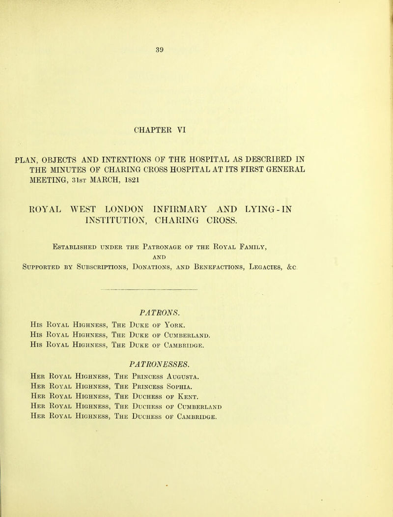 CHAPTER VI PLAN, OBJECTS AND INTENTIONS OF THE HOSPITAL AS DESCRIBED IN THE MINUTES OF CHARING CROSS HOSPITAL AT ITS FIRST GENERAL MEETING, 3 1st MARCH, 1821 ROYAL WEST LONDON INFIRMARY AND LYING-IN INSTITUTION, CHARING CROSS. Established under the Patronage of the Royal Family, and Supported by Subscriptions, Donations, and Benefactions, Legacies, &c. PATRONS. His Royal Highness, The Duke of York. His Royal Highness, The Duke of Cumberland. His Royal Highness, The Duke of Cambridge. PATRONESSES. Her Royal Highness, The Princess Augusta. Her Royal Highness, The Princess Sophia. Her Royal Highness, The Duchess of Kent. Her Royal Highness, The Duchess of Cumberland Her Royal Highness, The Duchess of Cambridge.
