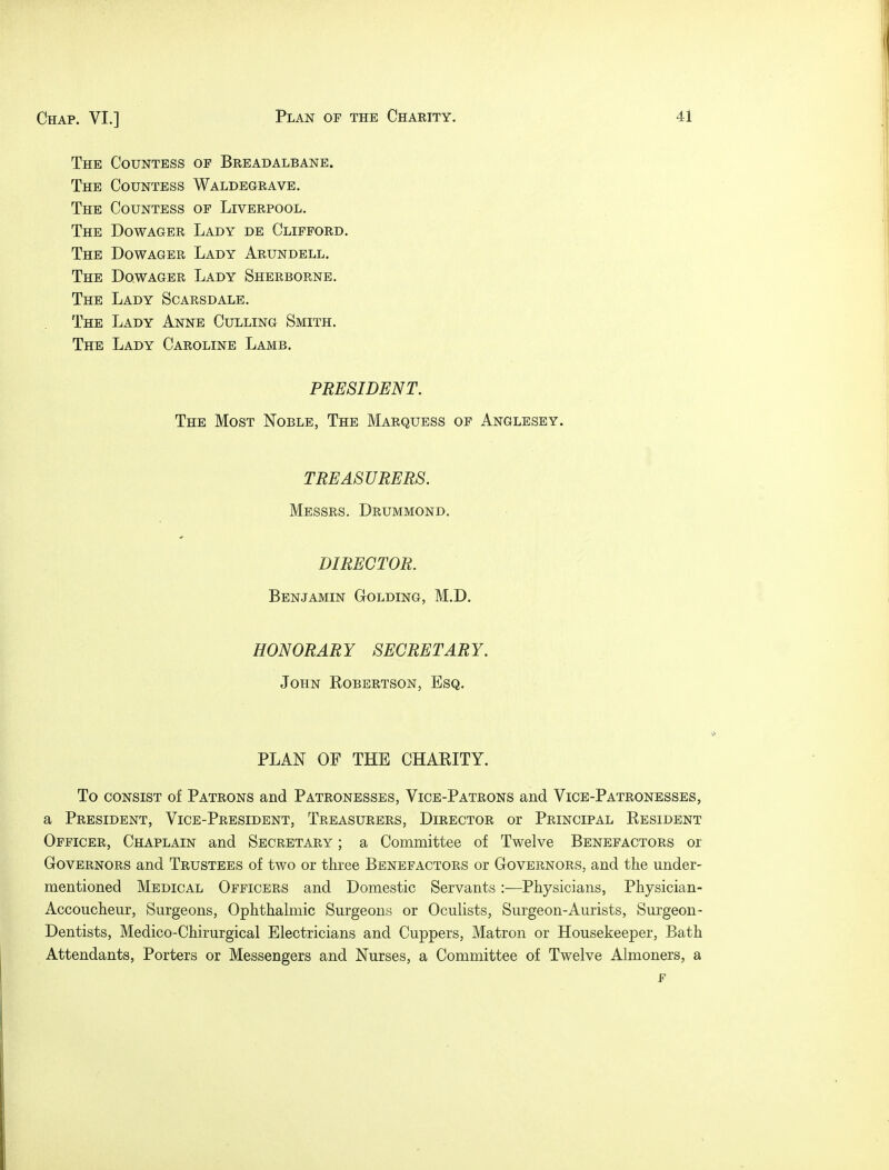 The Countess op Breadalbane. The Countess Waldegrave. The Countess op Liverpool. The Dowager Lady de Clifford. The Dowager Lady Arundell. The Dowager Lady Sherborne. The Lady Scarsdale. The Lady Anne Culling Smith. The Lady Caroline Lamb. PRESIDENT. The Most Noble, The Marquess of Anglesey. TREASURERS. Messrs. Drummond. DIRECTOR. Benjamin Golding, M.D. HONORARY SECRETARY. John Robertson, Esq. PLAN OF THE CHARITY. To consist of Patrons and Patronesses, Vice-Patrons and Vice-Patronesses, a President, Vice-President, Treasurers, Director or Principal Resident Officer, Chaplain and Secretary ; a Committee of Twelve Benefactors or Governors and Trustees of two or three Benefactors or Governors, and the under- mentioned Medical Officers and Domestic Servants :—Physicians, Physician- Accoucheur, Surgeons, Ophthalmic Surgeons or Oculists, Surgeon-Aurists, Surgeon- Dentists, Medico-Chirurgical Electricians and Cuppers, Matron or Housekeeper, Bath Attendants, Porters or Messengers and Nurses, a Committee of Twelve Almoners, a F