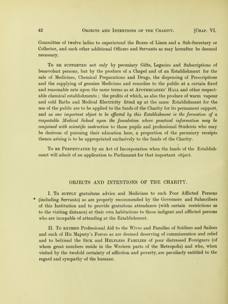 Committee of twelve ladies to superintend the Boxes of Linen and a Sub-Secretary or Collector, and such other additional Officers and Servants as may hereafter be deemed necessary. To be supported not only by pecuniary Gifts, Legacies and Subscriptions of benevolent persons, but by the produce of a Chapel and of an Establishment for the sale of Medicines, Chemical Preparations and Drugs, the dispensing of Prescriptions and the supplying of genuine Medicines and remedies to the public at a certain fixed and reasonable rate upon the same terms as at Apothecaries' Hall and other respect- able chemical establishments ; the profits of which, as also the produce of warm vapour and cold Baths and Medical Electricity fitted up at the same Establishment for the use of the public are to be applied to the funds of the Charity for its permanent support, and as one important object to be effected by this Establishment is the formation of a respectable Medical School upon the foundation where practical information may be conjoined with scientific instruction to those pupils and professional Students who may be desirous of pursuing their education here, a proportion of the pecuniary receipts thence arising is to be appropriated exclusively to the funds of the Charity. To be Perpetuated by an Act of Incorporation when the funds of the Establish- ment will admit of an application to Parliament for that important object. OBJECTS AND INTENTIONS OF THE CHAKITY. I. To supply gratuitous advice and Medicines to such Poor Afflicted Persons * (including Servants) as are properly recommended by the Governors and Subscribers of this Institution and to provide gratuitous attendance (with certain restrictions as to the visiting distance) at their own habitations to those indigent and afflicted persons who are incapable of attending at the Establishment. II. To extend Professional Aid to the Wives and Families of Soldiers and Sailors and such of His Majesty's Forces as are deemed deserving of commiseration and relief and to befriend the Sick and Helpless Families of poor distressed Foreigners (of whom great numbers reside in the Western parts of the Metropolis) and who, when visited by the twofold certainty of affliction and poverty, are peculiarly entitled to the regard and sympathy of the humane.