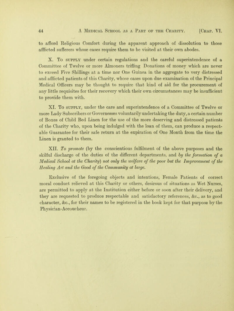 to afford Religious Comfort during the apparent approach of dissolution to those afflicted sufferers whose cases require them to be visited at their own abodes. X. To supply under certain regulations and the careful superintendence of a Committee of Twelve or more Almoners trifling Donations of money which are never to exceed Five Shillings at a time nor One Guinea in the aggregate to very distressed and afflicted patients of this Charity, whose cases upon due examination of the Principal Medical Officers may be thought to require that kind of aid for the procurement of any little requisites for their recovery which their own circumstances may be insufficient to provide them with. XI. To supply, under the care and superintendence of a Committee of Twelve or more Lady Subscribers or Governesses voluntarily undertaking the duty, a certain number of Boxes of Child Bed Linen for the use of the more deserving and distressed patients of the Charity who, upon being indulged with the loan of them, can produce a respect- able Guarantee for their safe return at the expiration of One Month from the time the Linen is granted to them. XII. To promote (by the conscientious fulfilment of the above purposes and the skilful discharge of the duties of the different departments, and by the formation of a Medical School at the Charity) not only the welfare of the poor but the Improvement of the Healing Art and the Good of the Community at large. Exclusive of the foregoing objects and intentions, Female Patients of correct moral conduct relieved at this Charity or others, desirous of situations as Wet Nurses, are permitted to apply at the Institution either before or soon after their delivery, and they are requested to produce respectable and satisfactory references, &c, as to good character, &c, for their names to be registered in the book kept for that purpose by the Physician-Accoucheur.