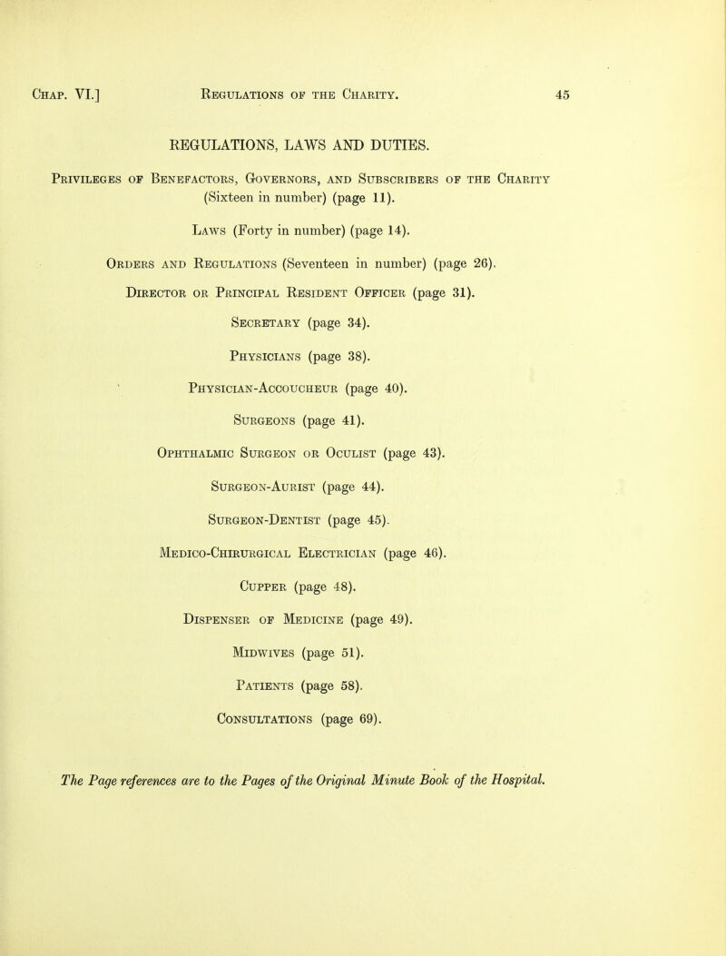 EEGULATIONS, LAWS AND DUTIES. Privileges of Benefactors, Governors, and Subscribers of the Charity (Sixteen in number) (page 11). Laws (Forty in number) (page 14). Orders and Eegulations (Seventeen in number) (page 26). Director or Principal Eesident Officer (page 31). Secretary (page 34). Physicians (page 38). Physician-Accoucheur (page 40). Surgeons (page 41). Ophthalmic Surgeon or Oculist (page 43). Surgeon-Aurist (page 44). Surgeon-Dentist (page 45). Medico-Chirurgical Electrician (page 46). Cupper (page 48). Dispenser of Medicine (page 49). Midwives (page 51). Patients (page 58). Consultations (page 69). The Page references are to the Pages of the Original Minute Booh of the Hospital.