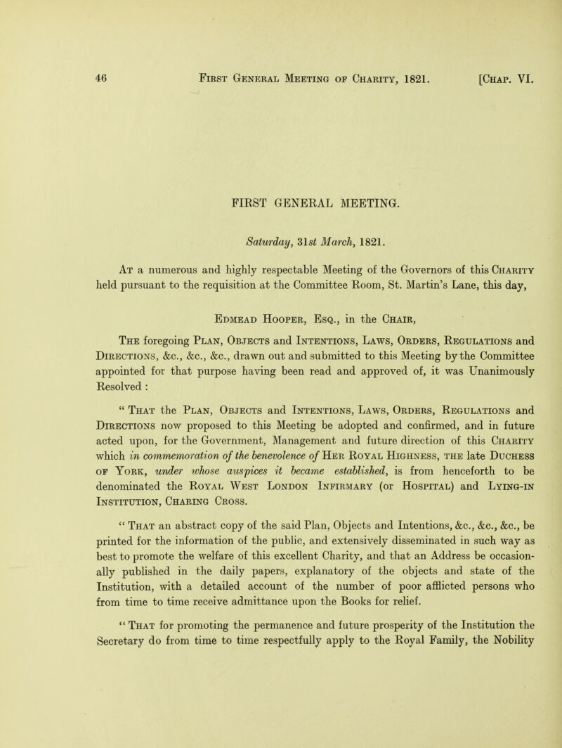 FIRST GENERAL MEETING. Saturday, 31 si March, 1821. At a numerous and highly respectable Meeting of the Governors of this Charity held pursuant to the requisition at the Committee Room, St. Martin's Lane, this day, Edmead Hooper, Esq., in the Chair, The foregoing Plan, Objects and Intentions, Laws, Orders, Regulations and Directions, &c, &c, &c, drawn out and submitted to this Meeting by the Committee appointed for that purpose having been read and approved of, it was Unanimously Resolved :  That the Plan, Objects and Intentions, Laws, Orders, Regulations and Directions now proposed to this Meeting be adopted and confirmed, and in future acted upon, for the Government, Management and future direction of this Charity which in commemoration of the benevolence of Her Royal Highness, the late Duchess of York, under whose auspices it became established, is from henceforth to be denominated the Royal West London Infirmary (or Hospital) and Lying-in Institution, Charing Cross.  That an abstract copy of the said Plan, Objects and Intentions, &c, &c, &c, be printed for the information of the public, and extensively disseminated in such way as best to promote the welfare of this excellent Charity, and that an Address be occasion- ally published in the daily papers, explanatory of the objects and state of the Institution, with a detailed account of the number of poor afflicted persons who from time to time receive admittance upon the Books for relief.  That for promoting the permanence and future prosperity of the Institution the Secretary do from time to time respectfully apply to the Royal Family, the Nobility