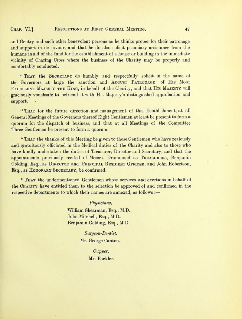 and Gentry and such other benevolent persons as he thinks proper for their patronage and support in its favour, and that he do also solicit pecuniary assistance from the humane in aid of the fund for the establishment of a house or building in the immediate vicinity of Charing Cross where the business of the Charity may be properly and comfortably conducted.  That the Secretary do humbly and respectfully solicit in the name of the Governors at large the sanction and August Patronage of His Most Excellent Majesty the King, in behalf of the Charity, and that His Majesty will graciously vouchsafe to befriend it with His Majesty's distinguished approbation and support.  That for the future direction and management of this Establishment, at all General Meetings of the Governors thereof Eight Gentlemen at least be present to form a quorum for the dispatch of business, and that at all Meetings of the Committee Three Gentlemen be present to form a quorum.  That the thanks of this Meeting be given to those Gentlemen who have zealously and gratuitously officiated in the Medical duties of the Charity and also to those who have kindly undertaken the duties of Treasurer, Director and Secretary, and that the appointments previously recited of Messrs. Drummond as Treasurers, Benjamin Golding, Esq., as Director and Principal Resident Officer, and John Robertson, Esq., as Honorary Secretary, be confirmed.  That the undermentioned Gentlemen whose services and exertions in behalf of the Charity have entitled them to the selection be approved of and confirmed in the respective departments to which their names are annexed, as follows :— Physicians. William Shearman, Esq., M.D. John Mitchell, Esq., M.D. Benjamin Golding, Esq., M.D. Surgeon-Dentist. Mr. George Canton. Cupper. Mr. Backler.