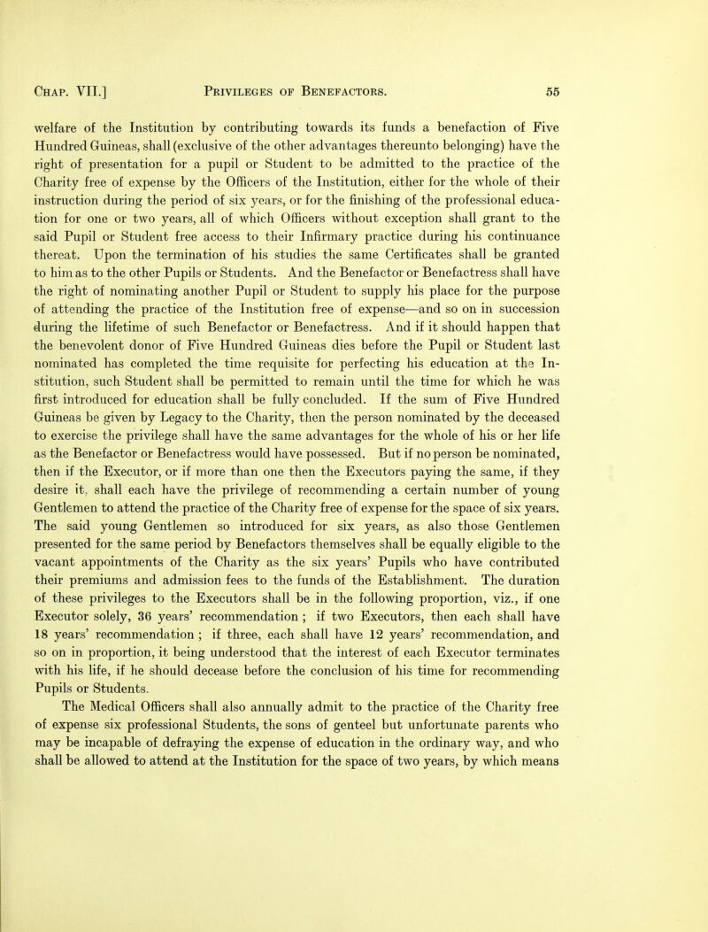 welfare of the Institution by contributing towards its funds a benefaction of Five Hundred Guineas, shall (exclusive of the other advantages thereunto belonging) have the right of presentation for a pupil or Student to be admitted to the practice of the Charity free of expense by the Officers of the Institution, either for the whole of their instruction during the period of six years, or for the finishing of the professional educa- tion for one or two years, all of which Officers without exception shall grant to the said Pupil or Student free access to their Infirmary practice during his continuance thereat. Upon the termination of his studies the same Certificates shall be granted to him as to the other Pupils or Students. And the Benefactor or Benefactress shall have the right of nominating another Pupil or Student to supply his place for the purpose of attending the practice of the Institution free of expense—and so on in succession during the lifetime of such Benefactor or Benefactress. And if it should happen that the benevolent donor of Five Hundred Guineas dies before the Pupil or Student last nominated has completed the time requisite for perfecting his education at th3 In- stitution, such Student shall be permitted to remain until the time for which he was first introduced for education shall be fully concluded. If the sum of Five Hundred Guineas be given by Legacy to the Charity, then the person nominated by the deceased to exercise the privilege shall have the same advantages for the whole of his or her life as the Benefactor or Benefactress would have possessed. But if no person be nominated, then if the Executor, or if more than one then the Executors paying the same, if they desire it. shall each have the privilege of recommending a certain number of young Gentlemen to attend the practice of the Charity free of expense for the space of six years. The said young Gentlemen so introduced for six years, as also those Gentlemen presented for the same period by Benefactors themselves shall be equally eligible to the vacant appointments of the Charity as the six years' Pupils who have contributed their premiums and admission fees to the funds of the Establishment. The duration of these privileges to the Executors shall be in the following proportion, viz., if one Executor solely, 36 years' recommendation ; if two Executors, then each shall have 18 years' recommendation ; if three, each shall have 12 years' recommendation, and so on in proportion, it being understood that the interest of each Executor terminates with his life, if he should decease before the conclusion of his time for recommending Pupils or Students. The Medical Officers shall also annually admit to the practice of the Charity free of expense six professional Students, the sons of genteel but unfortunate parents who may be incapable of defraying the expense of education in the ordinary way, and who shall be allowed to attend at the Institution for the space of two years, by which means