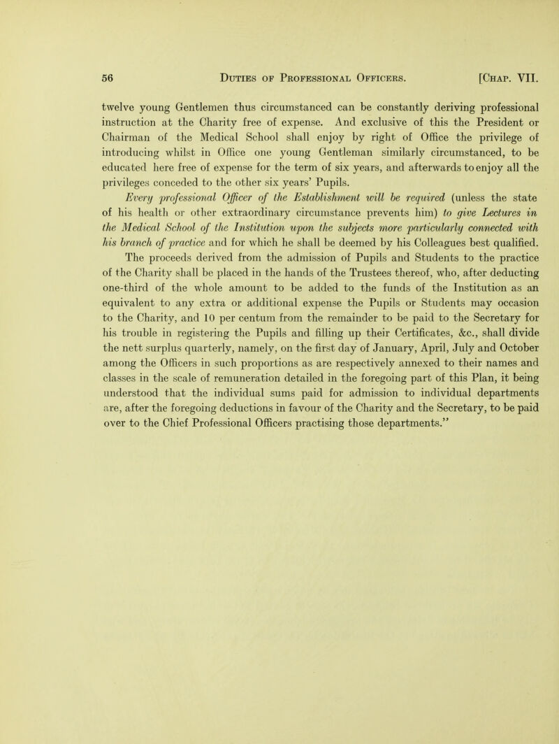 twelve young Gentlemen thus circumstanced can be constantly deriving professional instruction at the Charity free of expense. And exclusive of this the President or Chairman of the Medical School shall enjoy by right of Office the privilege of introducing whilst in Office one young Gentleman similarly circumstanced, to be educated here free of expense for the term of six years, and afterwards to enjoy all the privileges conceded to the other six years' Pupils. Every professional Officer of the Establishment will be required (unless the state of his health or other extraordinary circumstance prevents him) to give Lectures in the Medical School of the Institution upon the subjects more particularly connected with his branch of practice and for which he shall be deemed by his Colleagues best qualified. The proceeds derived from the admission of Pupils and Students to the practice of the Charity shall be placed in the hands of the Trustees thereof, who, after deducting one-third of the whole amount to be added to the funds of the Institution as an equivalent to any extra or additional expense the Pupils or Students may occasion to the Charity, and 10 per centum from the remainder to be paid to the Secretary for his trouble in registering the Pupils and filling up their Certificates, &c, shall divide the nett surplus quarterly, namely, on the first day of January, April, July and October among the Officers in such proportions as are respectively annexed to their names and classes in the scale of remuneration detailed in the foregoing part of this Plan, it being understood that the individual sums paid for admission to individual departments are, after the foregoing deductions in favour of the Charity and the Secretary, to be paid over to the Chief Professional Officers practising those departments.