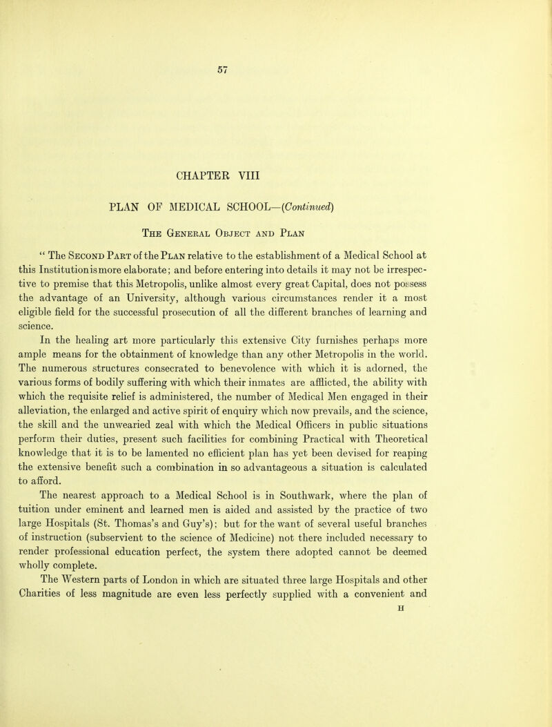 CHAPTER VIII PLAN OF MEDICAL SCHOOL— {Continued) The General Object and Plan The Second Part of the Plan relative to the establishment of a Medical School at this Institution is more elaborate; and before entering into details it may not be irrespec- tive to premise that this Metropolis, unlike almost every great Capital, does not possess the advantage of an University, although various circumstances render it a most eligible field for the successful prosecution of all the different branches of learning and science. In the healing art more particularly this extensive City furnishes perhaps more ample means for the obtainment of knowledge than any other Metropolis in the world. The numerous structures consecrated to benevolence with which it is adorned, the various forms of bodily suffering with which their inmates are afflicted, the ability with which the requisite relief is administered, the number of Medical Men engaged in their alleviation, the enlarged and active spirit of enquiry which now prevails, and the science, the skill and the unwearied zeal with which the Medical Officers in public situations perform their duties, present such facilities for combining Practical with Theoretical knowledge that it is to be lamented no efficient plan has yet been devised for reaping the extensive benefit such a combination in so advantageous a situation is calculated to afford. The nearest approach to a Medical School is in Southwark, where the plan of tuition under eminent and learned men is aided and assisted by the practice of two large Hospitals (St. Thomas's and Guy's); but for the want of several useful branches of instruction (subservient to the science of Medicine) not there included necessary to render professional education perfect, the system there adopted cannot be deemed wholly complete. The Western parts of London in which are situated three large Hospitals and other Charities of less magnitude are even less perfectly supplied with a convenient and H