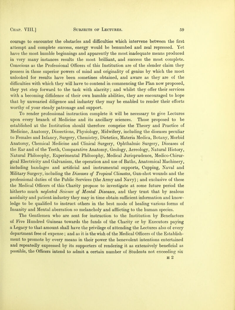 courage to encounter the obstacles and difficulties which intervene between the first attempt and complete success, energy would be benumbed and zeal repressed. Yet have the most humble beginnings and apparently the most inadequate means produced in very many instances results the most brilliant, and success the most complete. Conscious as the Professional Officers of this Institution are of the slender claim they possess in those superior powers of mind and originality of genius by which the most unlooked for results have been sometines obtained, and aware as they are of the difficulties with which they will have to contend in commencing the Plan now proposed, they yet step forward to the task with alacrity; and whilst they offer their services with a becoming diffidence of their own humble abilities, they are encouraged to hope that by unwearied diligence and industry they may be enabled to render their efforts worthy of your steady patronage and support. To render professional instruction complete it will be necessary to give Lectures upon every branch of Medicine and its ancillary sciences. Those proposed to be established at the Institution should therefore comprise the Theory and Practice of Medicine, Anatomy, Dissections, Physiology, Midwifery, including the diseases peculiar to Females and Infancy, Surgery, Chemistry, Dietetics, Materia Medica, Botany, Morbid Anatomy, Chemical Medicine and Clinical Surgery, Ophthalmic Surgery, Diseases of the Ear and of the Teeth, Comparative Anatomy, Geology, Aereology, Natural History, Natural Philosophy, Experimental Philosophy, Medical Jurisprudence, Medico-Chirur- gical Electricity and Galvanism, the operation and use of Baths, Anatomical Machinery, including bandages and artificial and instrumental supports, Cupping, Naval and Military Surgery, including the Diseases of Tropical Climates, Gun-shot wounds and the professional duties of the Public Services (the Army and Navy); and exclusive of these the Medical Officers of this Charity propose to investigate at some future period the hitherto much neglected Science of Mental Diseases, and they trust that by zealous assiduity and patient industry they may in time obtain sufficient information and know- ledge to be qualified to instruct others in the best mode of healing various forms of Insanity and Mental aberration so melancholy and afflicting to the human species. The Gentlemen who are sent for instruction to the Institution by Benefactors of Five Hundred Guineas towards the funds of the Charity or by Executors paying a Legacy to that amount shall have the privilege of attending the Lectures also of every department free of expense ; and as it is the wish of the Medical Officers of the Establish- ment to promote by every means in their power the benevolent intentions entertained and repeatedly expressed by its supporters of rendering it as extensively beneficial as possible, the Officers intend to admit a certain number of Students not exceeding six h 2