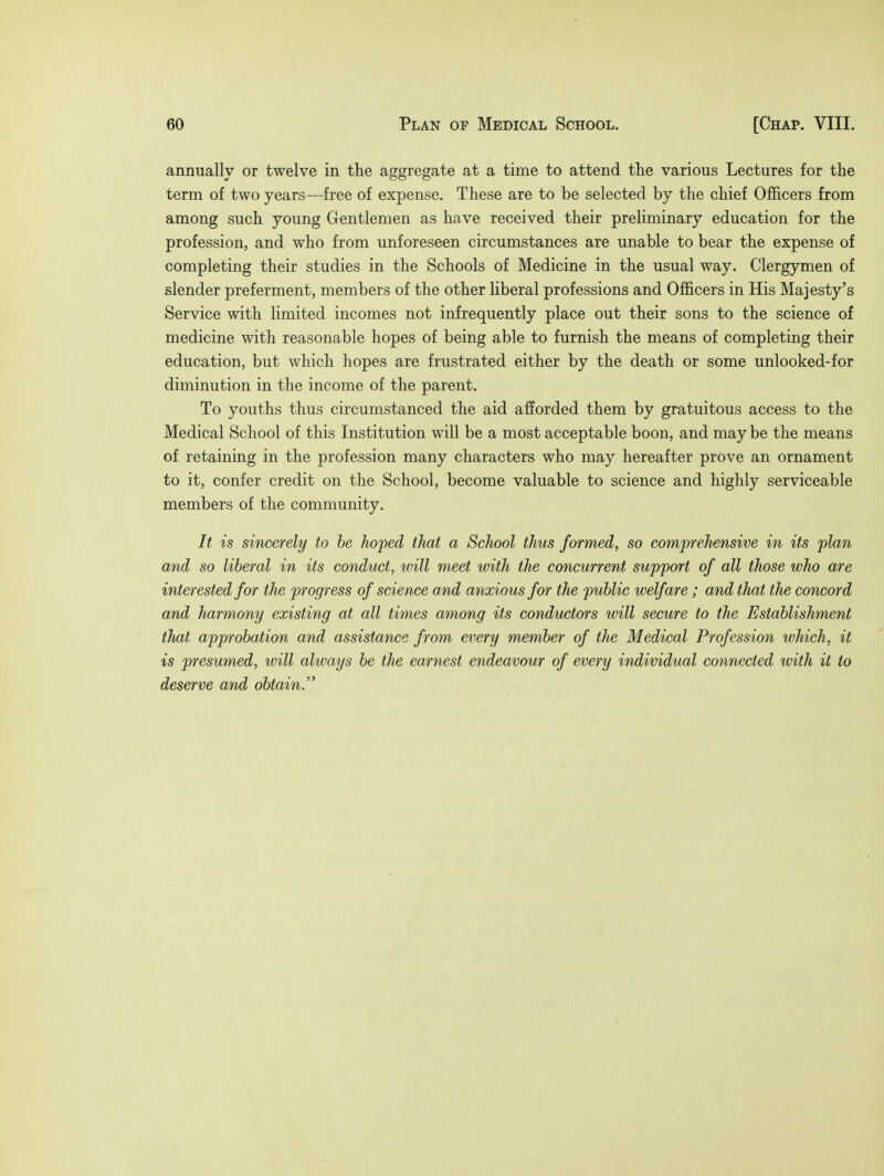 annually or twelve in the aggregate at a time to attend the various Lectures for the term of two years—free of expense. These are to be selected by the chief Officers from among such young Gentlemen as have received their preliminary education for the profession, and who from unforeseen circumstances are unable to bear the expense of completing their studies in the Schools of Medicine in the usual way. Clergymen of slender preferment, members of the other liberal professions and Officers in His Majesty's Service with limited incomes not infrequently place out their sons to the science of medicine with reasonable hopes of being able to furnish the means of completing their education, but which hopes are frustrated either by the death or some unlooked-for diminution in the income of the parent. To youths thus circumstanced the aid afforded them by gratuitous access to the Medical School of this Institution will be a most acceptable boon, and may be the means of retaining in the profession many characters who may hereafter prove an ornament to it, confer credit on the School, become valuable to science and highly serviceable members of the community. It is sincerely to be hoped that a School thus formed, so comprehensive in its plan and so liberal in its conduct, will meet with the concurrent support of all those who are interested for the progress of science and anxious for the public welfare; and that the concord and harmony existing at all times among its conductors will secure to the Establishment that approbation and assistance from every member of the Medical Profession which, it is presumed, will always be the earnest endeavour of every individual connected ivith it to deserve and obtain.