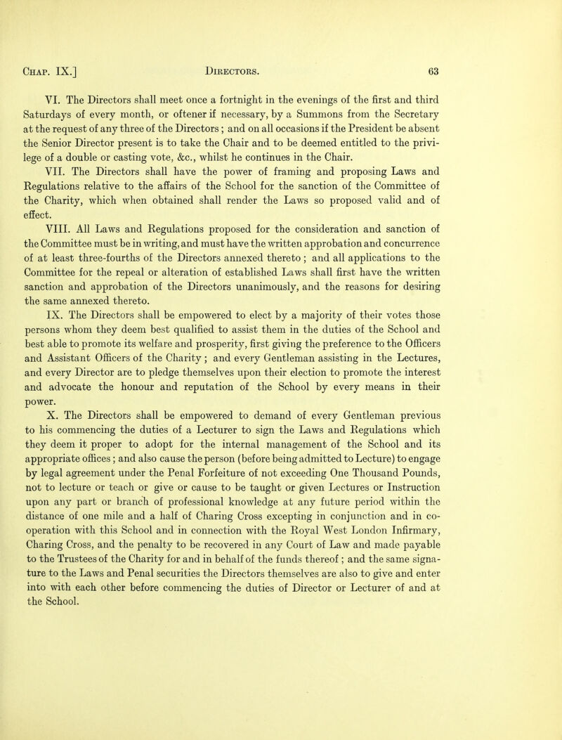 VI. The Directors shall meet once a fortnight in the evenings of the first and third Saturdays of every month, or oftener if necessary, by a Summons from the Secretary at the request of any three of the Directors; and on all occasions if the President be absent the Senior Director present is to take the Chair and to be deemed entitled to the privi- lege of a double or casting vote, &c, whilst he continues in the Chair. VII. The Directors shall have the power of framing and proposing Laws and Regulations relative to the affairs of the School for the sanction of the Committee of the Charity, which when obtained shall render the Laws so proposed valid and of effect. VIII. All Laws and Regulations proposed for the consideration and sanction of the Committee must be in writing, and must have the written approbation and concurrence of at least three-fourths of the Directors annexed thereto ; and all applications to the Committee for the repeal or alteration of established Laws shall first have the written sanction and approbation of the Directors unanimously, and the reasons for desiring the same annexed thereto. IX. The Directors shall be empowered to elect by a majority of their votes those persons whom they deem best qualified to assist them in the duties of the School and best able to promote its welfare and prosperity, first giving the preference to the Officers and Assistant Officers of the Charity; and every Gentleman assisting in the Lectures, and every Director are to pledge themselves upon their election to promote the interest and advocate the honour and reputation of the School by every means in their power. X. The Directors shall be empowered to demand of every Gentleman previous to his commencing the duties of a Lecturer to sign the Laws and Regulations which they deem it proper to adopt for the internal management of the School and its appropriate offices; and also cause the person (before being admitted to Lecture) to engage by legal agreement under the Penal Forfeiture of not exceeding One Thousand Pounds, not to lecture or teach or give or cause to be taught or given Lectures or Instruction upon any part or branch of professional knowledge at any future period within the distance of one mile and a half of Charing Cross excepting in conjunction and in co- operation with this School and in connection with the Royal West London Infirmary, Charing Cross, and the penalty to be recovered in any Court of Law and made payable to the Trustees of the Charity for and in behalf of the funds thereof ; and the same signa- ture to the Laws and Penal securities the Directors themselves are also to give and enter into with each other before commencing the duties of Director or Lecturer of and at the School.