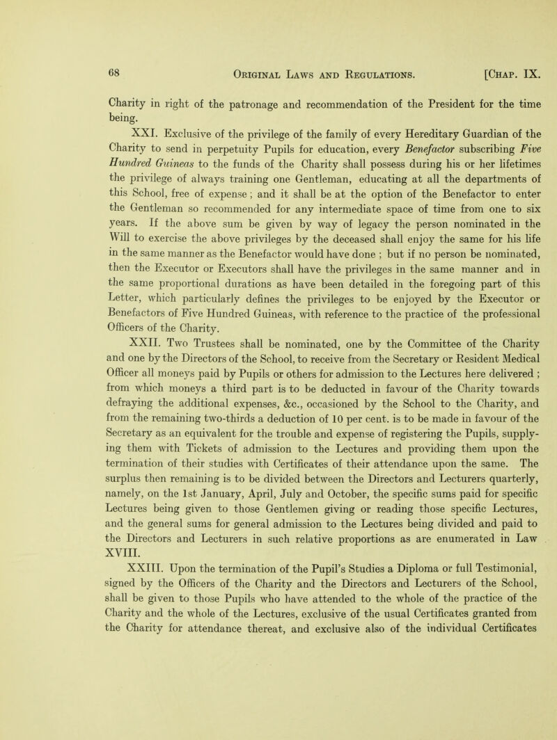 Charity in right of the patronage and recommendation of the President for the time being. XXI. Exclusive of the privilege of the family of every Hereditary Guardian of the Charity to send in perpetuity Pupils for education, every Benefactor subscribing Five Hundred Guineas to the funds of the Charity shall possess during his or her lifetimes the privilege of always training one Gentleman, educating at all the departments of this School, free of expense; and it shall be at the option of the Benefactor to enter the Gentleman so recommended for any intermediate space of time from one to six years. If the above sum be given by way of legacy the person nominated in the Will to exercise the above privileges by the deceased shall enjoy the same for his life in the same manner as the Benefactor would have done ; but if no person be nominated, then the Executor or Executors shall have the privileges in the same manner and in the same proportional durations as have been detailed in the foregoing part of this Letter, which particularly defines the privileges to be enjoyed by the Executor or Benefactors of Five Hundred Guineas, with reference to the practice of the professional Officers of the Charity. XXII. Two Trustees shall be nominated, one by the Committee of the Charity and one by the Directors of the School, to receive from the Secretary or Kesident Medical Officer all moneys paid by Pupils or others for admission to the Lectures here delivered ; from which moneys a third part is to be deducted in favour of the Charity towards defraying the additional expenses, &c, occasioned by the School to the Charity, and from the remaining two-thirds a deduction of 10 per cent, is to be made in favour of the Secretary as an equivalent for the trouble and expense of registering the Pupils, supply- ing them with Tickets of admission to the Lectures and providing them upon the termination of their studies with Certificates of their attendance upon the same. The surplus then remaining is to be divided between the Directors and Lecturers quarterly, namely, on the 1st January, April, July and October, the specific sums paid for specific Lectures being given to those Gentlemen giving or reading those specific Lectures, and the general sums for general admission to the Lectures being divided and paid to the Directors and Lecturers in such relative proportions as are enumerated in Law XVIII. XXIII. Upon the termination of the Pupil's Studies a Diploma or full Testimonial, signed by the Officers of the Charity and the Directors and Lecturers of the School, shall be given to those Pupils who have attended to the whole of the practice of the Charity and the whole of the Lectures, exclusive of the usual Certificates granted from the Charity for attendance thereat, and exclusive also of the individual Certificates