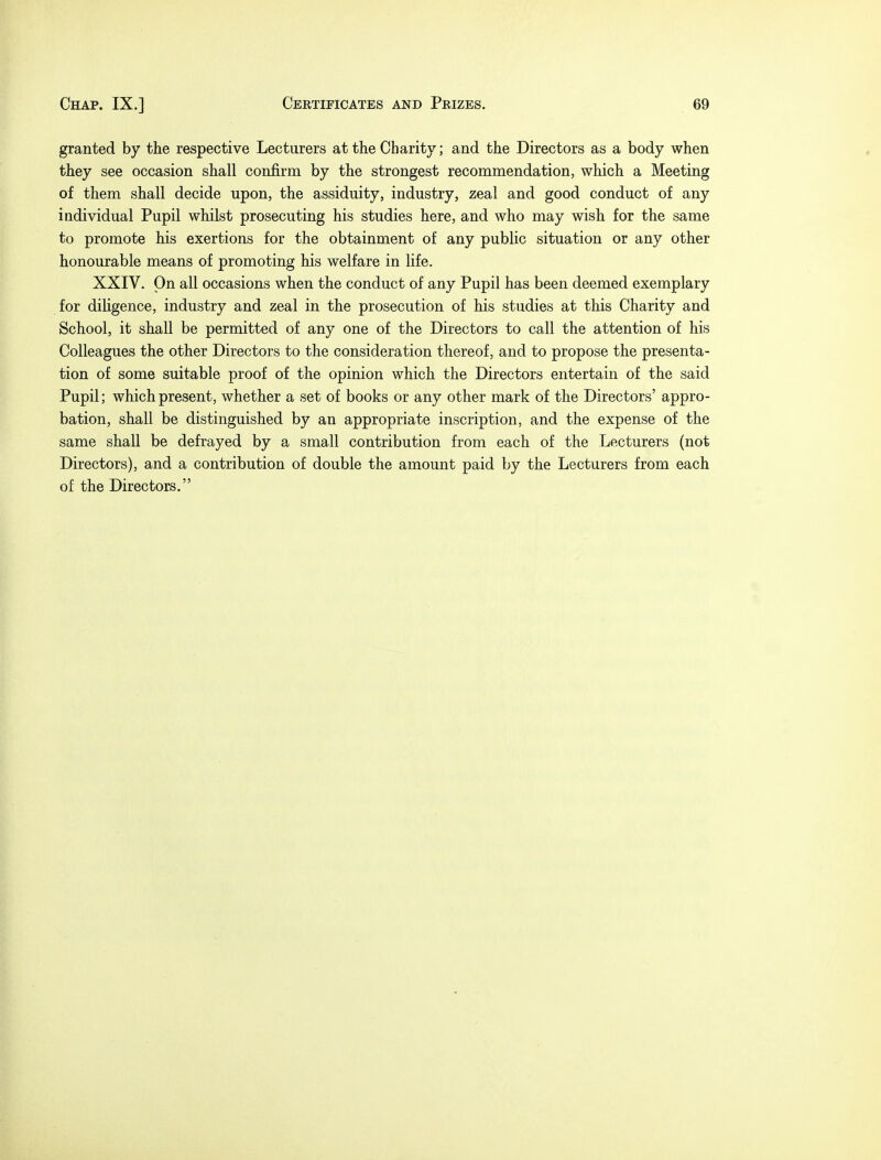 granted by the respective Lecturers at the Charity; and the Directors as a body when they see occasion shall confirm by the strongest recommendation, which a Meeting of them shall decide upon, the assiduity, industry, zeal and good conduct of any individual Pupil whilst prosecuting his studies here, and who may wish for the same to promote his exertions for the obtainment of any public situation or any other honourable means of promoting his welfare in life. XXIV. On all occasions when the conduct of any Pupil has been deemed exemplary for diligence, industry and zeal in the prosecution of his studies at this Charity and School, it shall be permitted of any one of the Directors to call the attention of his Colleagues the other Directors to the consideration thereof, and to propose the presenta- tion of some suitable proof of the opinion which the Directors entertain of the said Pupil; which present, whether a set of books or any other mark of the Directors' appro- bation, shall be distinguished by an appropriate inscription, and the expense of the same shall be defrayed by a small contribution from each of the Lecturers (not Directors), and a contribution of double the amount paid by the Lecturers from each of the Directors.