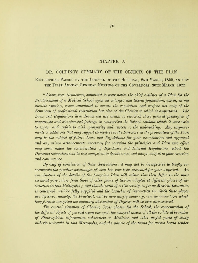 CHAPTER X DR. GOLDING'S SUMMARY OF THE OBJECTS OF THE PLAN Resolutions Passed by the Council of the Hospital, 2nd March, 1822, and by the First Annual General Meeting of the Governors, 30th March, 1822 / have now, Gentlemen, submitted to your notice the chief outlines of a Plan for the Establishment of a Medical School upon an enlarged and liberal foundation, which, in my humble opinion, seems calculated to ensure the reputation and welfare not only of the Seminary of professional instruction but also of the Charity to which it appertains. The Laws and Regulations here drawn out are meant to establish those general principles of honourable and disinterested feelings in conducting the School, without which it were vain to expect, and unfair to wish, prosperity and success to the undertaking. Any improve- ments or additions that may suggest themselves to the Directors in the prosecution of the Plan may be the subject of future Laws and Regulations for your examination and approval and any minor arrangements necessary for carrying the principles and Plan into effect may come under the consideration of Bye-Laws and Internal Regulations, which the Directors themselves will be best competent to decide upon and adopt, subject to your sanction and concurrence. By way of conclusion of these observations, it may not be irrespective to briefly re- enumerate the peculiar advantages of what has now been presented for your approval. An examination of the details of the foregoing Plan will evince that they differ in the most essential particulars from those of other plans of tuition adopted at different places of in- struction in this Metropolis ; and that the want of a University, so far as Medical Education is concerned, will be fully supplied and the branches of instruction in which those places are defective, namely, the Practical, will be here amply made up, and no advantages which they furnish excepting the honorary distinction of Degrees ivill be here unpossessed. The central situation of Charing Cross chosen for the School, the concentration of the different objects of pursuit upon one spot, the comprehension of all the collateral branches of Philosophical information subservient to Medicine and other useful parts of study hitherto untaught in this Metropolis, and the. nature of the terms for access hereto render