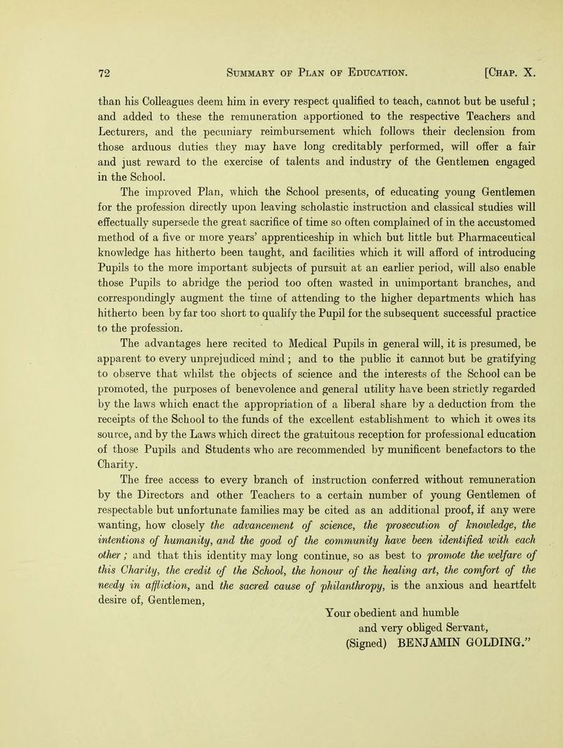 than his Colleagues deem him in every respect qualified to teach, cannot but be useful; and added to these the remuneration apportioned to the respective Teachers and Lecturers, and the pecuniary reimbursement which follows their declension from those arduous duties they may have long creditably performed, will offer a fair and just reward to the exercise of talents and industry of the Gentlemen engaged in the School. The improved Plan, which the School presents, of educating young Gentlemen for the profession directly upon leaving scholastic instruction and classical studies will effectually supersede the great sacrifice of time so often complained of in the accustomed method of a five or more years' apprenticeship in which but little but Pharmaceutical knowledge has hitherto been taught, and facilities which it will afford of introducing Pupils to the more important subjects of pursuit at an earlier period, will also enable those Pupils to abridge the period too often wasted in unimportant branches, and correspondingly augment the time of attending to the higher departments which has hitherto been by far too short to qualify the Pupil for the subsequent successful practice to the profession. The advantages here recited to Medical Pupils in general will, it is presumed, be apparent to every unprejudiced mind ; and to the public it cannot but be gratifying to observe that whilst the objects of science and the interests of the School can be promoted, the purposes of benevolence and general utility have been strictly regarded by the laws which enact the appropriation of a liberal share by a deduction from the receipts of the School to the funds of the excellent establishment to which it owes its source, and by the Laws which direct the gratuitous reception for professional education of those Pupils and Students who are recommended by munificent benefactors to the Charity. The free access to every branch of instruction conferred without remuneration by the Directors and other Teachers to a certain number of young Gentlemen of respectable but unfortunate families may be cited as an additional proof, if any were wanting, how closely the advancement of science, the prosecution of knowledge, the intentions of humanity, and the good of the community have been identified with each other; and that this identity may long continue, so as best to promote the welfare of this Charity, the credit of the School, the honour of the healing art, the comfort of the needy in affliction, and the sacred cause of philanthropy, is the anxious and heartfelt desire of, Gentlemen, Your obedient and humble and very obliged Servant, (Signed) BENJAMIN GOLDING.