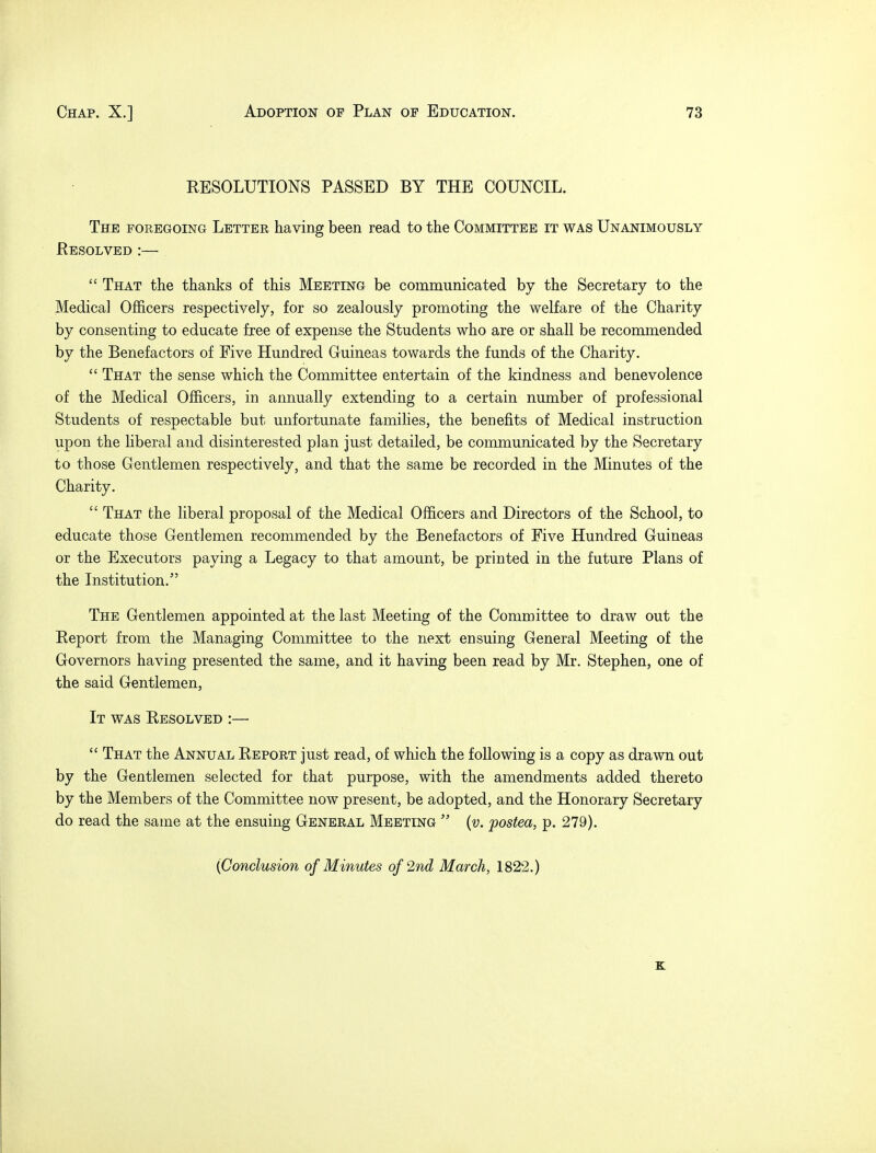 RESOLUTIONS PASSED BY THE COUNCIL. The foregoing Letter having been read to the Committee it was Unanimously Resolved :—  That the thanks of this Meeting be communicated by the Secretary to the Medical Officers respectively, for so zealously promoting the welfare of the Charity by consenting to educate free of expense the Students who are or shall be recommended by the Benefactors of Five Hundred Guineas towards the funds of the Charity.  That the sense which the Committee entertain of the kindness and benevolence of the Medical Officers, in annually extending to a certain number of professional Students of respectable but unfortunate families, the benefits of Medical instruction upon the liberal and disinterested plan just detailed, be communicated by the Secretary to those Gentlemen respectively, and that the same be recorded in the Minutes of the Charity.  That the liberal proposal of the Medical Officers and Directors of the School, to educate those Gentlemen recommended by the Benefactors of Five Hundred Guineas or the Executors paying a Legacy to that amount, be printed in the future Plans of the Institution. The Gentlemen appointed at the last Meeting of the Committee to draw out the Report from the Managing Committee to the next ensuing General Meeting of the Governors having presented the same, and it having been read by Mr. Stephen, one of the said Gentlemen, It was Resolved :—  That the Annual Report just read, of which the following is a copy as drawn out by the Gentlemen selected for that purpose, with the amendments added thereto by the Members of the Committee now present, be adopted, and the Honorary Secretary do read the same at the ensuing General Meeting  (v. postea, p. 279). (Conclusion of Minutes of 2nd March, 1822.) K