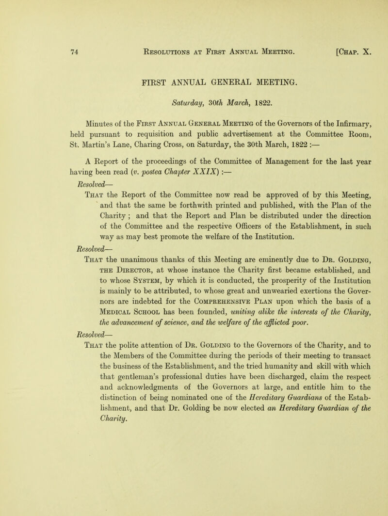 FIRST ANNUAL GENERAL MEETING. Saturday, 30th March, 1822. Minutes of the First Annual General Meeting of the Governors of the Infirmary, held pursuant to requisition and public advertisement at the Committee Room, St. Martin's Lane, Charing Cross, on Saturday, the 30th March, 1822 :— A Report of the proceedings of the Committee of Management for the last year having been read (v. postea Chapter XXIX) :— Resolved— That the Report of the Committee now read be approved of by this Meeting, and that the same be forthwith printed and published, with the Plan of the Charity ; and that the Report and Plan be distributed under the direction of the Committee and the respective Officers of the Establishment, in such way as may best promote the welfare of the Institution. Resolved— That the unanimous thanks of this Meeting are eminently due to Dr. Goldlng, the Director, at whose instance the Charity first became established, and to whose System, by which it is conducted, the prosperity of the Institution is mainly to be attributed, to whose great and unwearied exertions the Gover- nors are indebted for the Comprehensive Plan upon which the basis of a Medical School has been founded, uniting alike the interests of the Charity, the advancement of science, and the welfare of the afflicted poor. Resolved— That the polite attention of Dr. Goldlng to the Governors of the Charity, and to the Members of the Committee during the periods of their meeting to transact the business of the Establishment, and the tried humanity and skill with which that gentleman's professional duties have been discharged, claim the respect and acknowledgments of the Governors at large, and entitle him to the distinction of being nominated one of the Hereditary Guardians of the Estab- lishment, and that Dr. Golding be now elected an Hereditary Guardian of the Charity.