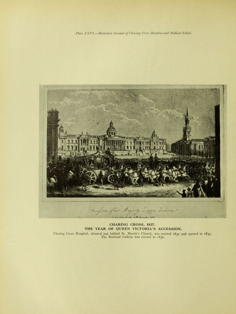 CHARING CROSS, 1837. THE YEAR OF QUEEN VICTORIA'S ACCESSION. Charing Cross Hospital, situated just behind St. Martin's Church, was erected 1831 and opened in 1834. The National Gallery was erected in 1832.