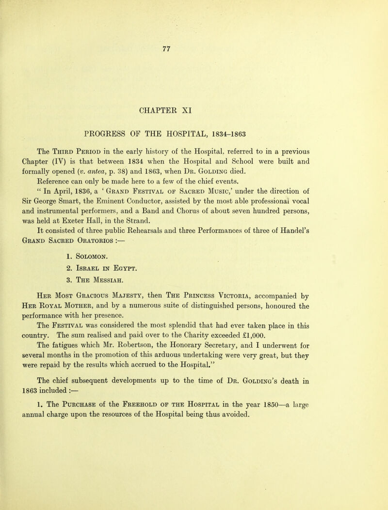 CHAPTER XI PROGRESS OF THE HOSPITAL, 1834-1863 The Third Period in the early history of the Hospital, referred to in a previous Chapter (IV) is that between 1834 when the Hospital and School were built and formally opened (v. antea, p. 38) and 1863, when Dr. Golding died. Reference can only be made here to a few of the chief events.  In April, 1836, a ' Grand Festival op Sacred Music,' under the direction of Sir George Smart, the Eminent Conductor, assisted by the most able professional vocal and instrumental performers, and a Band and Chorus of about seven hundred persons, was held at Exeter Hall, in the Strand. It consisted of three public Rehearsals and three Performances of three of Handel's Grand Sacred Oratorios :— 1. Solomon. 2. Israel est Egypt. 3. The Messiah. Her Most Gracious Majesty, then The Princess Victoria, accompanied by Her Royal Mother, and by a numerous suite of distinguished persons, honoured the performance with her presence. The Festival was considered the most splendid that had ever taken place in this country. The sum realised and paid over to the Charity exceeded £1,000. The fatigues which Mr. Robertson, the Honorary Secretary, and I underwent for several months in the promotion of this arduous undertaking were very great, but they were repaid by the results which accrued to the Hospital. The chief subsequent developments up to the time of Dr. Golding's death in 1863 included :— 1. The Purchase of the Freehold of the Hospital in the year 1850—a large annual charge upon the resources of the Hospital being thus avoided.