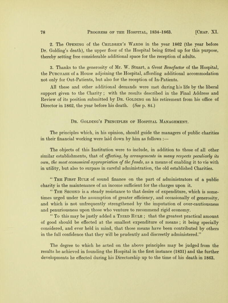 2. The Opening of the Children's Wards in the year 1862 (the year before Dr. Golding's death), the upper floor of the Hospital being fitted up for this purpose, thereby setting free considerable additional space for the reception of adults. 3. Thanks to the generosity of Mr. W. Stuart, a Great Benefactor of the Hospital, the Purchase of a House adjoining the Hospital, affording additional accommodation not only for Out-Patients, but also for the reception of In-Patients. All these and other additional demands were met during his life by the liberal support given to the Charity ; with the results described in the Final Address and Review of its position submitted by Dr. Golding on his retirement from his office of Director in 1862, the year before his death. (See p. 84.) Dr. Golding's Principles of Hospital Management. The principles which, in his opinion, should guide the managers of public charities in their financial working were laid down by him as follows :— The objects of this Institution were to include, in addition to those of all other similar establishments, that of effecting, by arrangements in many respects peculiarly its own, the most economical appropriation of the funds, as a means of enabling it to vie with in utility, but also to surpass in careful administration, the old established Charities.  The First Rule of sound finance on the part of administrators of a public charity is the maintenance of an income sufficient for the charges upon it.  The Second is a steady resistance to that desire of expenditure, which is some- times urged under the assumption of greater efficiency, and occasionally of generosity, and which is not unfrequently strengthened by the imputation of over-cautiousness and penuriousness upon those who venture to recommend rigid economy.  To this may be justly added a Third Rule ; that the greatest practical amount of good should be effected at the smallest expenditure of means ; it being specially considered, and ever held in mind, that those means have been contributed by others in the full confidence that they will be prudently and discreetly administered. The degree to which he acted on the above principles may be judged from the results he achieved in founding the Hospital in the first instance (1831) and the further developments he effected during his Directorship up to the time of his death in 1863.