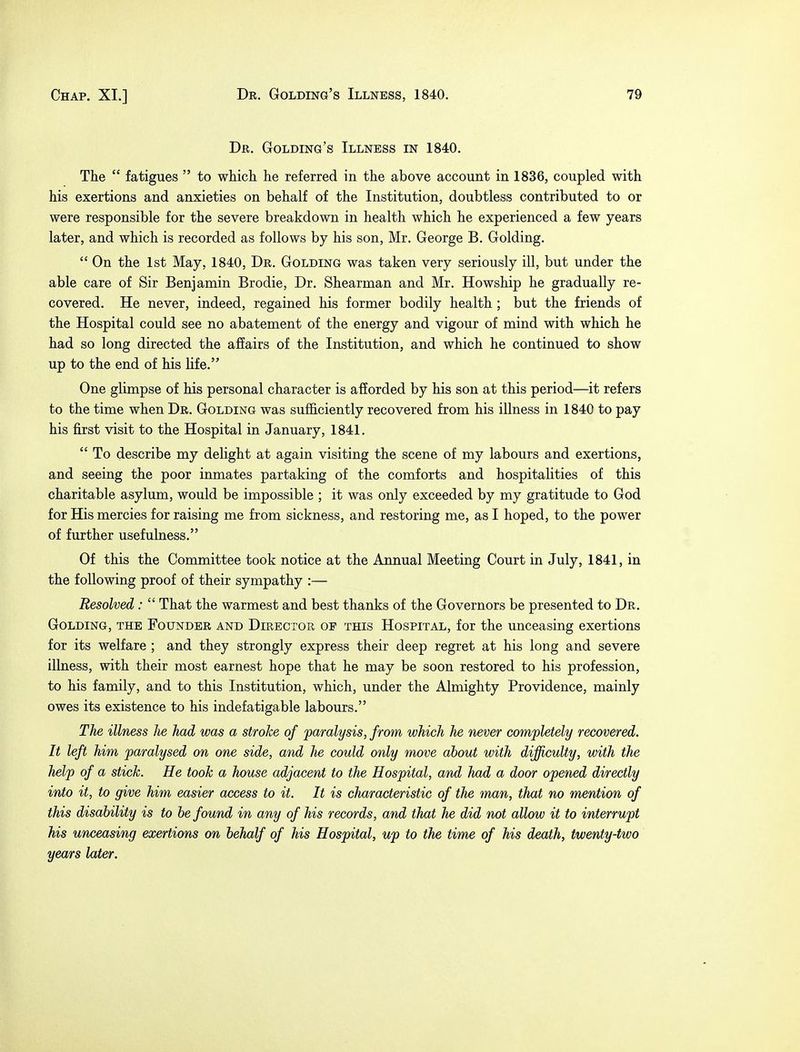Dr. Golding's Illness in 1840. The  fatigues  to which he referred in the above account in 1836, coupled with his exertions and anxieties on behalf of the Institution, doubtless contributed to or were responsible for the severe breakdown in health which he experienced a few years later, and which is recorded as follows by his son, Mr. George B. Golding.  On the 1st May, 1840, Dr. Golding was taken very seriously ill, but under the able care of Sir Benjamin Brodie, Dr. Shearman and Mr. Howship he gradually re- covered. He never, indeed, regained his former bodily health ; but the friends of the Hospital could see no abatement of the energy and vigour of mind with which he had so long directed the affairs of the Institution, and which he continued to show up to the end of his life. One glimpse of his personal character is afforded by his son at this period—it refers to the time when Dr. Golding was sufficiently recovered from his illness in 1840 to pay his first visit to the Hospital in January, 1841.  To describe my delight at again visiting the scene of my labours and exertions, and seeing the poor inmates partaking of the comforts and hospitalities of this charitable asylum, would be impossible ; it was only exceeded by my gratitude to God for His mercies for raising me from sickness, and restoring me, as I hoped, to the power of further usefulness. Of this the Committee took notice at the Annual Meeting Court in July, 1841, in the following proof of their sympathy :— Resolved:  That the warmest and best thanks of the Governors be presented to Dr. Golding, the Founder and Director op this Hospital, for the unceasing exertions for its welfare ; and they strongly express their deep regret at his long and severe illness, with their most earnest hope that he may be soon restored to his profession, to his family, and to this Institution, which, under the Almighty Providence, mainly owes its existence to his indefatigable labours. The illness he had was a stroke of paralysis, from which he never completely recovered. It left him paralysed on one side, and he could only move about with difficulty, with the help of a stick. He took a house adjacent to the Hospital, and had a door opened directly into it, to give him easier access to it. It is characteristic of the man, that no mention of this disability is to be found in any of his records, and that he did not allow it to interrupt his unceasing exertions on behalf of his Hospital, up to the time of his death, twenty-two years later.