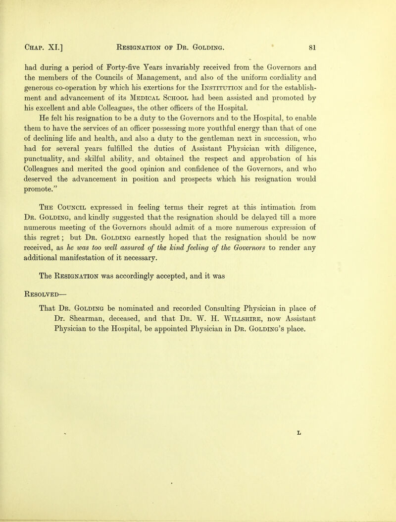 » had during a period of Forty-five Years invariably received from the Governors and the members of the Councils of Management, and also of the uniform cordiality and generous co-operation by which his exertions for the Institution and for the establish- ment and advancement of its Medical School had been assisted and promoted by his excellent and able Colleagues, the other officers of the Hospital. He felt his resignation to be a duty to the Governors and to the Hospital, to enable them to have the services of an officer possessing more youthful energy than that of one of declining life and health, and also a duty to the gentleman next in succession, who had for several years fulfilled the duties of Assistant Physician with diligence, punctuality, and skilful ability, and obtained the respect and approbation of his Colleagues and merited the good opinion and confidence of the Governors, and who deserved the advancement in position and prospects which his resignation would promote. The Council expressed in feeling terms their regret at this intimation from Dr. Golding, and kindly suggested that the resignation should be delayed till a more numerous meeting of the Governors should admit of a more numerous expression of this regret; but Dr. Golding earnestly hoped that the resignation should be now received, as he was too well assured of the kind feeling of the Governors to render any additional manifestation of it necessary. The Eesignation was accordingly accepted, and it was Resolved— That Dr. Golding be nominated and recorded Consulting Physician in place of Dr. Shearman, deceased, and that Dr. W. H. Willshire, now Assistant Physician to the Hospital, be appointed Physician in Dr. Golding's place. l