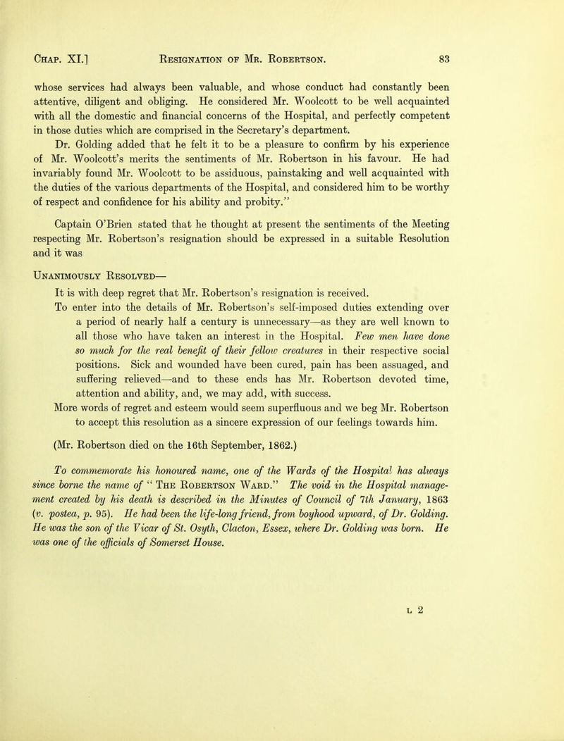 whose services had always been valuable, and whose conduct had constantly been attentive, diligent and obliging. He considered Mr. Woolcott to be well acquainted with all the domestic and financial concerns of the Hospital, and perfectly competent in those duties which are comprised in the Secretary's department. Dr. Golding added that he felt it to be a pleasure to confirm by his experience of Mr. Woolcott's merits the sentiments of Mr. Robertson in his favour. He had invariably found Mr. Woolcott to be assiduous, painstaking and well acquainted with the duties of the various departments of the Hospital, and considered him to be worthy of respect and confidence for his ability and probity. Captain O'Brien stated that he thought at present the sentiments of the Meeting respecting Mr. Robertson's resignation should be expressed in a suitable Resolution and it was Unanimously Resolved— It is with deep regret that Mr. Robertson's resignation is received. To enter into the details of Mr. Robertson's self-imposed duties extending over a period of nearly half a century is unnecessary—as they are well known to all those who have taken an interest in the Hospital. Few men have done so much for the real benefit of their fellow creatures in their respective social positions. Sick and wounded have been cured, pain has been assuaged, and suffering relieved—and to these ends has Mr. Robertson devoted time, attention and ability, and, we may add, with success. More words of regret and esteem would seem superfluous and we beg Mr. Robertson to accept this resolution as a sincere expression of our feelings towards him. (Mr. Robertson died on the 16th September, 1862.) To commemorate his honoured name, one of the Wards of the Hospital has always since borne the name of The Robertson Ward. The void in the Hospital manage- ment created by his death is described in the Minutes of Council of 1th January, 1863 (v. fostea, p. 95). He had been the life-long friend, from boyhood upward, of Br. Golding. He was the son of the Vicar of St. Osyth, Clacton, Essex, where Dr. Golding was born. He was one of the officials of Somerset House. l 2