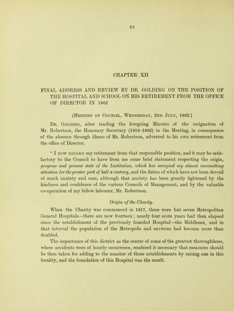 CHAPTER XII FINAL ADDRESS AND REVIEW BY DR. GOLDING ON THE POSITION OF THE HOSPITAL AND SCHOOL ON HIS RETIREMENT FROM THE OFFICE OF DIRECTOR IN 1862 (Meeting op Council, Wednesday, 2nd July, 1862.) Dr. Golding, after reading the foregoing Minutes of the resignation of Mr. Robertson, the Honorary Secretary (1818-1862) to the Meeting, in consequence of the absence through illness of Mr. Robertson, adverted to his own retirement from the office of Director. I now record my retirement from that responsible position, and it may be satis- factory to the Council to have from me some brief statement respecting the origin, progress and present state of the Institution, which has occupied my almost unremitting attention for the greater part of half a century, and the duties of which have not been devoid of much anxiety and care, although that anxiety has been greatly lightened by the kindness and confidence of the various Councils of Management, and by the valuable co-operation of my fellow labourer, Mr. Robertson. Origin of the Charity. When the Charity was commenced in 1817, there were but seven Metropolitan General Hospitals—there are now fourteen; nearly four score years had then elapsed since the establishment of the previously founded Hospital—the Middlesex, and in that interval the population of the Metropolis and environs had become more than doubled. The importance of this district as the centre of some of the greatest thoroughfares, where accidents were of hourly occurrence, rendered it necessary that measures should be then taken for adding to the number of those establishments by raising one in this locality, and the foundation of this Hospital was the result.