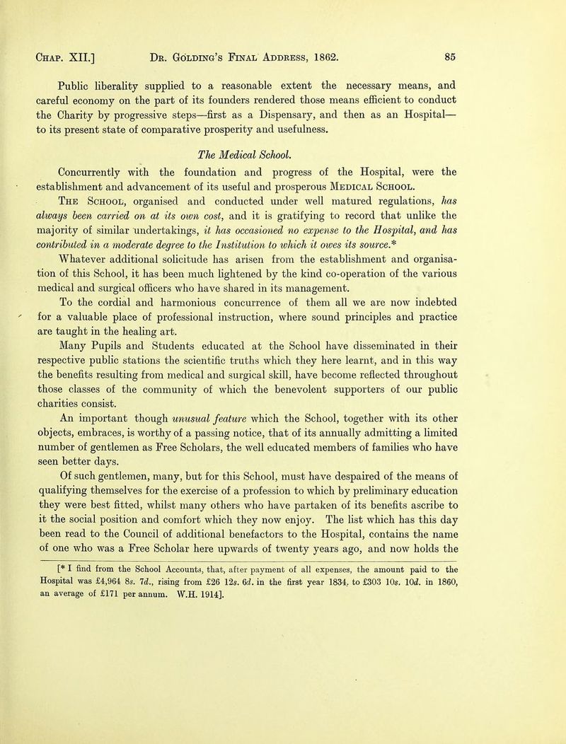 Public liberality supplied to a reasonable extent the necessary means, and careful economy on the part of its founders rendered those means efficient to conduct the Charity by progressive steps—first as a Dispensary, and then as an Hospital-— to its present state of comparative prosperity and usefulness. The Medical School. Concurrently with the foundation and progress of the Hospital, were the establishment and advancement of its useful and prosperous Medical School. The School, organised and conducted under well matured regulations, has always been carried on at its own cost, and it is gratifying to record that unlike the majority of similar undertakings, it has occasioned no expense to the Hospital, and has contributed in a moderate degree to the Institution to which it owes its source* Whatever additional solicitude has arisen from the establishment and organisa- tion of this School, it has been much lightened by the kind co-operation of the various medical and surgical officers who have shared in its management. To the cordial and harmonious concurrence of them all we are now indebted for a valuable place of professional instruction, where sound principles and practice are taught in the healing art. Many Pupils and Students educated at the School have disseminated in their respective public stations the scientific truths which they here learnt, and in this way the benefits resulting from medical and surgical skill, have become reflected throughout those classes of the community of which the benevolent supporters of our public charities consist. An important though unusual feature which the School, together with its other objects, embraces, is worthy of a passing notice, that of its annually admitting a limited number of gentlemen as Free Scholars, the well educated members of families who have seen better days. Of such gentlemen, many, but for this School, must have despaired of the means of qualifying themselves for the exercise of a profession to which by preliminary education they were best fitted, whilst many others who have partaken of its benefits ascribe to it the social position and comfort which they now enjoy. The list which has this day been read to the Council of additional benefactors to the Hospital, contains the name of one who was a Free Scholar here upwards of twenty years ago, and now holds the [* I find from the School Accounts, that, after payment of all expenses, the amount paid to the Hospital was £4,964 8s. Id., rising from £26 12s. 6d. in the first year 1834, to £303 10s. \0d. in 1860, an average of £171 per annum. W.H. 1914].