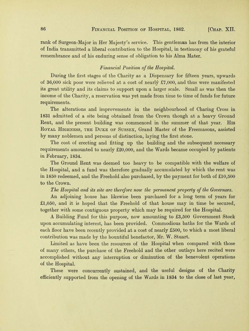 rank of Surgeon-Major in Her Majesty's service. This gentleman has from the interior of India transmitted a liberal contribution to the Hospital, in testimony of his grateful remembrance and of his enduring sense of obligation to his Alma Mater. Financial Position of the Hospital. During the first stages of the Charity as a Dispensary for fifteen years, upwards of 36,000 sick poor were relieved at a cost of nearly £7,000, and thus were manifested its great utility and its claims to support upon a larger scale. Small as was then the income of the Charity, a reservation was yet made from time to time of funds for future requirements. The alterations and improvements in the neighbourhood of Charing Cross in 1831 admitted of a site being obtained from the Crown though at a heavy Ground Rent, and the present building was commenced in the summer of that year. His Royal Highness, the Duke of Sussex, Grand Master of the Freemasons, assisted by many noblemen and persons of distinction, laying the first stone. The cost of erecting and fitting up the building and the subsequent necessary requirements amounted to nearly £20,000, and the Wards became occupied by patients in February, 1834. The Ground Rent was deemed too heavy to be compatible with the welfare of the Hospital, and a fund was therefore gradually accumulated by which the rent was in 1850 redeemed, and the Freehold also purchased, by the payment for both of £10,500 to the Crown. The Hospital and its site are therefore now the permanent property of the Governors. An adjoining house has likewise been purchased for a long term of years for £1,050, and it is hoped that the Freehold of that house may in time be secured, together with some contiguous property which may be required for the Hospital. A Building Fund for this purpose, now amounting to £3,500 Government Stock upon accumulating interest, has been provided. Commodious baths for the Wards of each floor have been recently provided at a cost of nearly £500, to which a most liberal contribution was made by the bountiful benefactor, Mr. W. Stuart. Limited as have been the resources of the Hospital when compared with those of many others, the purchase of the Freehold and the other outlays here recited were accomplished without any interruption or diminution of the benevolent operations of the Hospital. These were concurrently sustained, and the useful designs of the Charity efficiently supported from the opening of the Wards in 1834 to the close of last year,