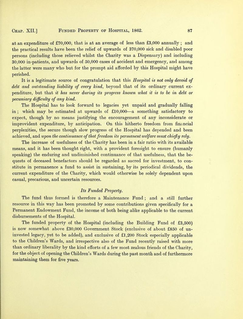 at an expenditure of £70,000, that is at an average of less than £3,000 annually ; and the practical results have been the relief of upwards of 370,000 sick and disabled poor persons (including those relieved whilst the Charity was a Dispensary) and including 30,000 in-patients, and upwards of 50,000 cases of accident and emergency, and among the latter were many who but for the prompt aid afforded by this Hospital might have perished. It is a legitimate source of congratulation that this Hospital is not only devoid of debt and outstanding liability of every kind, beyond that of its ordinary current ex- penditure, but that it has never during its progress known what it is to be in debt or pecuniary difficulty of any kind. The Hospital has to look forward to legacies yet unpaid and gradually falling in ; which may be estimated at upwards of £10,000—a something satisfactory to expect, though by no means justifying the encouragement of any inconsiderate or improvident expenditure, by anticipation. On this hitherto freedom from financial perplexities, the secure though slow progress of the Hospital has depended and been achieved, and upon the continuance of that freedom its 'permanent welfare must chiefly rely. The increase of usefulness of the Charity has been in a fair ratio with its available means, and it has been thought right, with a provident foresight to ensure (humanly speaking) the enduring and undiminished continuance of that usefulness, that the be- quests of deceased benefactors should be regarded as sacred for investment, to con- stitute in permanence a fund to assist in sustaining, by its periodical dividends, the current expenditure of the Charity, which would otherwise be solely dependent upon casual, precarious, and uncertain resources. Its Funded Property. The fund thus formed is therefore a Maintenance Fund ; and a still further resource in this way has been promoted by some contributions given specifically for a Permanent Endowment Fund, the income of both being alike applicable to the current disbursements of the Hospital. The funded property of the Hospital (including the Building Fund of £3,500) is now somewhat above £30,000 Government Stock (exclusive of about £850 of un- invested legacy, yet to be added), and exclusive of £1,200 Stock especially applicable to the Children's Wards, and irrespective also of the Fund recently raised with more than ordinary liberality by the kind efforts of a few most zealous friends of the Charity, for the object of opening the Children's Wards during the past month and of furthermore maintaining them for five years.