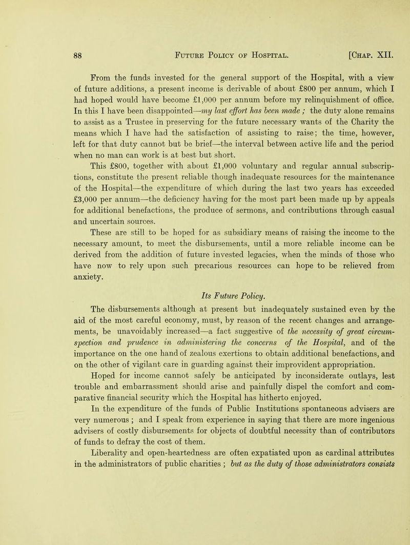 From the funds invested for the general support of the Hospital, with a view of future additions, a present income is derivable of about £800 per annum, which I had hoped would have become £1,000 per annum before my relinquishment of office. In this I have been disappointed—my last effort has been made; the duty alone remains to assist as a Trustee in preserving for the future necessary wants of the Charity the means which I have had the satisfaction of assisting to raise; the time, however, left for that duty cannot but be brief—the interval between active life and the period when no man can work is at best but short. This £800, together with about £1,000 voluntary and regular annual subscrip- tions, constitute the present reliable though inadequate resources for the maintenance of the Hospital—the expenditure of which during the last two years has exceeded £3,000 per annum—the deficiency having for the most part been made up by appeals for additional benefactions, the produce of sermons, and contributions through casual and uncertain sources. These are still to be hoped for as subsidiary means of raising the income to the necessary amount, to meet the disbursements, until a more reliable income can be derived from the addition of future invested legacies, when the minds of those who have now to rely upon such precarious resources can hope to be relieved from anxiety. Its Future Policy. The disbursements although at present but inadequately sustained even by the aid of the most careful economy, must, by reason of the recent changes and arrange- ments, be unavoidably increased—a fact suggestive of the necessity of great circum- spection and prudence in administering the concerns of the Hospital, and of the importance on the one hand of zealous exertions to obtain additional benefactions, and on the other of vigilant care in guarding against their improvident appropriation. Hoped for income cannot safely be anticipated by inconsiderate outlays, lest trouble and embarrassment should arise and painfully dispel the comfort and com- parative financial security which the Hospital has hitherto enjoyed. In the expenditure of the funds of Public Institutions spontaneous advisers are very numerous ; and I speak from experience in saying that there are more ingenious advisers of costly disbursements for objects of doubtful necessity than of contributors of funds to defray the cost of them. Liberality and open-heartedness are often expatiated upon as cardinal attributes in the administrators of public charities ; but as the duty of those administrators consists