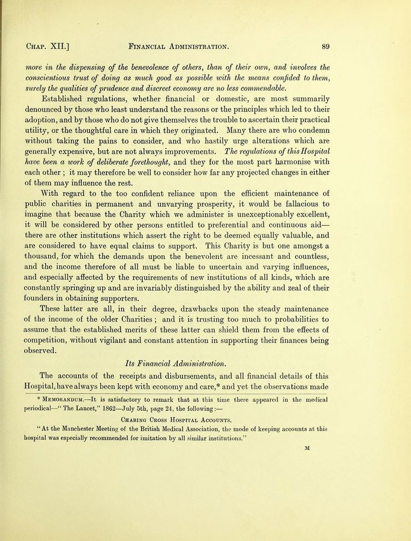 more in the dispensing of the benevolence of others, than of their own, and involves the conscientious trust of doing as much good as possible with the means confided to them, surely the qualities of prudence and discreet economy are no less commendable. Established regulations, whether financial or domestic, are most summarily denounced by those who least understand the reasons or the principles which led to their adoption, and by those who do not give themselves the trouble to ascertain their practical utility, or the thoughtful care in which they originated. Many there are who condemn without taking the pains to consider, and who hastily urge alterations which are generally expensive, but are not always improvements. The regulations of this Hospital have been a work of deliberate forethought, and they for the most part harmonise with each other ; it may therefore be well to consider how far any projected changes in either of them may influence the rest. With regard to the too confident reliance upon the efficient maintenance of public charities in permanent and unvarying prosperity, it would be fallacious to imagine that because the Charity which we administer is unexceptionably excellent, it will be considered by other persons entitled to preferential and continuous aid— there are other institutions which assert the right to be deemed equally valuable, and are considered to have equal claims to support. This Charity is but one amongst a thousand, for which the demands upon the benevolent are incessant and countless, and the income therefore of all must be liable to uncertain and varying influences, and especially affected by the requirements of new institutions of all kinds, which are constantly springing up and are invariably distinguished by the ability and zeal of their founders in obtaining supporters. These latter are all, in their degree, drawbacks upon the steady maintenance of the income of the older Charities ; and it is trusting too much to probabilities to assume that the established merits of these latter can shield them from the effects of competition, without vigilant and constant attention in supporting their finances being observed. Its Financial Administration. The accounts of the receipts and disbursements, and all financial details of this Hospital, have always been kept with economy and care,* and yet the observations made * Memorandum.—It is satisfactory to remark that at this time tliere appeared in the medical periodical— The Lancet, 1862—July 5th, page 24, the following:— Charing Cross Hospital Accounts. At the Manchester Meeting of the British Medical Association, the mode of keeping accounts at this hospital was especially recommended for imitation by all similar institutions. M