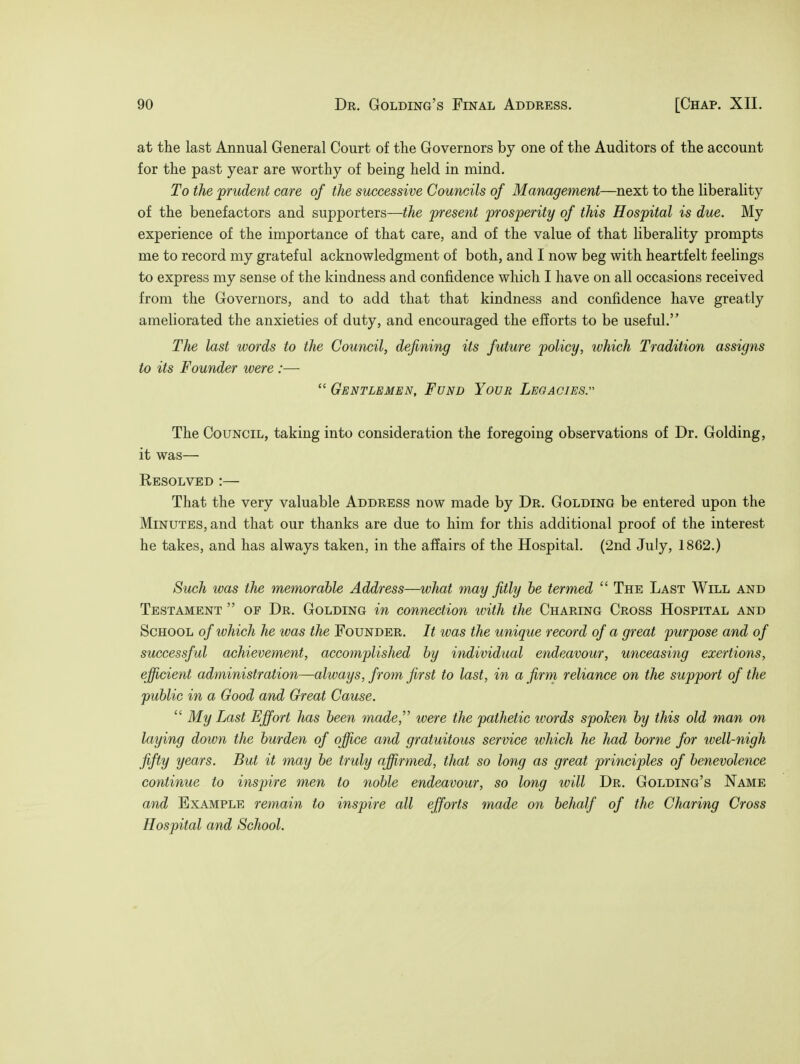 at the last Annual General Court of the Governors by one of the Auditors of the account for the past year are worthy of being held in mind. To the prudent care of the successive Councils of Management—next to the liberality of the benefactors and supporters—the present prosperity of this Hospital is due. My experience of the importance of that care, and of the value of that liberality prompts me to record my grateful acknowledgment of both, and I now beg with heartfelt feelings to express my sense of the kindness and confidence which I have on all occasions received from the Governors, and to add that that kindness and confidence have greatly ameliorated the anxieties of duty, and encouraged the efforts to be useful. The last words to the Council, defining its future policy, ivhich Tradition assigns to its Founder were :—■  Gentlemen, Fund Your Legacies. The Council, taking into consideration the foregoing observations of Dr. Golding, it was— Resolved :— That the very valuable Address now made by Dr. Golding be entered upon the Minutes, and that our thanks are due to him for this additional proof of the interest he takes, and has always taken, in the affairs of the Hospital. (2nd July, 1862.) Such was the memorable Address—what may fitly be termed  The Last Will and Testament  of Dr. Golding in connection with the Charing Cross Hospital and School of ivhich he was the Founder. It was the unique record of a great purpose and of successful achievement, accomplished by individual endeavour, unceasing exertions, efficient administration—always, from first to last, in a firm reliance on the support of the public in a Good and Great Cause.  My Last Effort has been made, were the pathetic tvords spoken by this old man on laying down the burden of office and gratuitous service which he had borne for well-nigh fifty years. But it may be truly affirmed, that so long as great principles of benevolence continue to inspire men to noble endeavour, so long will Dr. Golding's Name and Example remain to inspire all efforts made on behalf of the Charing Cross Hospital and School.