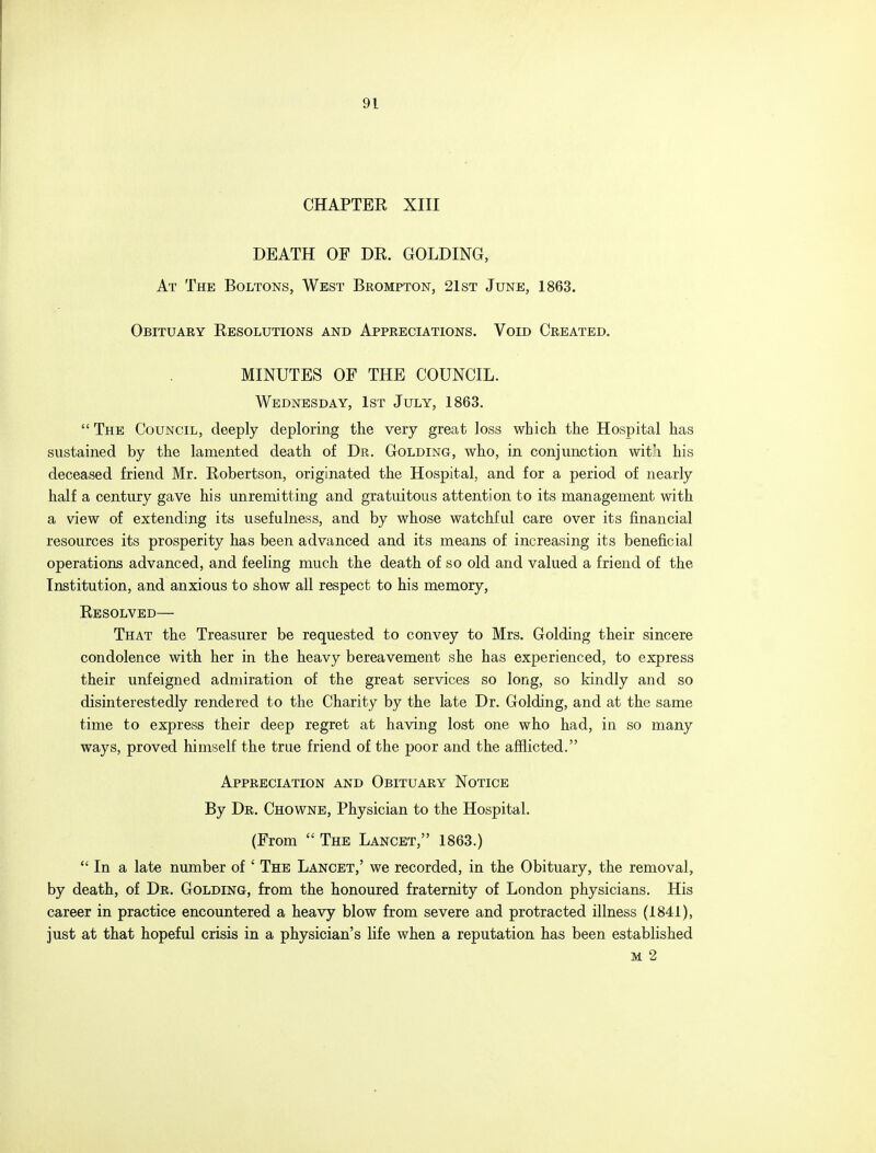CHAPTER XIII DEATH OF DR. GOLDING, At The Boltons, West Brompton, 21st June, 1863. Obituary Resolutions and Appreciations. Void Created. MINUTES OF THE COUNCIL. Wednesday, 1st July, 1863.  The Council, deeply deploring the very great loss which the Hospital has sustained by the lamented death of Dr. Golding, who, in conjunction wit'i his deceased friend Mr. Robertson, originated the Hospital, and for a period of nearly half a century gave his unremitting and gratuitous attention to its management with a view of extending its usefulness, and by whose watchful care over its financial resources its prosperity has been advanced and its means of increasing its beneficial operations advanced, and feeling much the death of so old and valued a friend of the Institution, and anxious to show all respect to his memory, Resolved— That the Treasurer be requested to convey to Mrs. Golding their sincere condolence with her in the heavy bereavement she has experienced, to express their unfeigned admiration of the great services so long, so kindly and so disinterestedly rendered to the Charity by the late Dr. Golding, and at the same time to express their deep regret at having lost one who had, in so many ways, proved himself the true friend of the poor and the afflicted. Appreciation and Obituary Notice By Dr. Chowne, Physician to the Hospital. (From  The Lancet, 1863.)  In a late number of ' The Lancet,' we recorded, in the Obituary, the removal, by death, of Dr. Golding, from the honoured fraternity of London physicians. His career in practice encountered a heavy blow from severe and protracted illness (1841), just at that hopeful crisis in a physician's life when a reputation has been established m 2