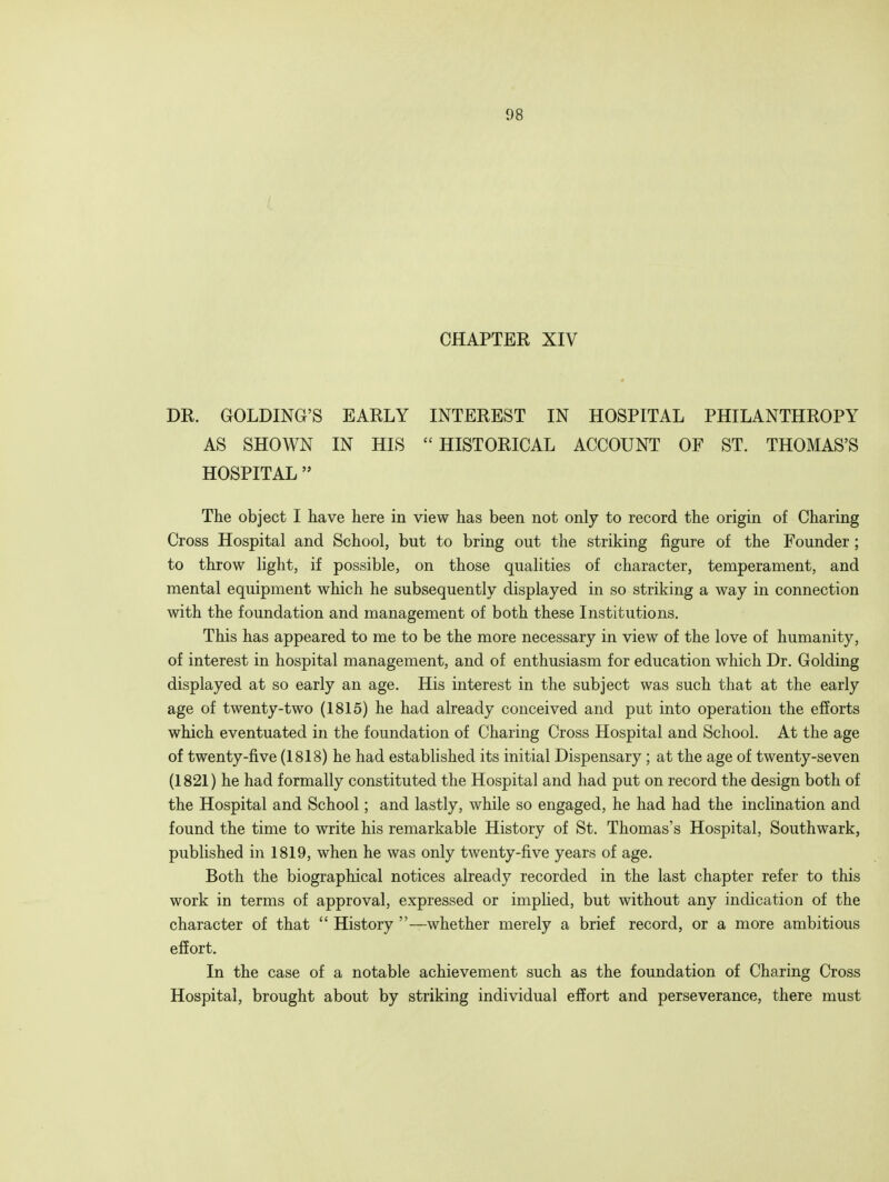 CHAPTER XIV DR. GOLDING'S EARLY INTEREST IN HOSPITAL PHILANTHROPY AS SHOWN IN HIS HISTORICAL ACCOUNT OF ST. THOMAS'S HOSPITAL  The object I have here in view has been not only to record the origin of Charing Cross Hospital and School, but to bring out the striking figure of the Founder ; to throw light, if possible, on those qualities of character, temperament, and mental equipment which he subsequently displayed in so striking a way in connection with the foundation and management of both these Institutions. This has appeared to me to be the more necessary in view of the love of humanity, of interest in hospital management, and of enthusiasm for education which Dr. Golding displayed at so early an age. His interest in the subject was such that at the early age of twenty-two (1815) he had already conceived and put into operation the efforts which eventuated in the foundation of Charing Cross Hospital and School. At the age of twenty-five (1818) he had established its initial Dispensary; at the age of twenty-seven (1821) he had formally constituted the Hospital and had put on record the design both of the Hospital and School; and lastly, while so engaged, he had had the inclination and found the time to write his remarkable History of St. Thomas's Hospital, Southwark, published in 1819, when he was only twenty-five years of age. Both the biographical notices already recorded in the last chapter refer to this work in terms of approval, expressed or implied, but without any indication of the character of that  History —whether merely a brief record, or a more ambitious effort. In the case of a notable achievement such as the foundation of Charing Cross Hospital, brought about by striking individual effort and perseverance, there must