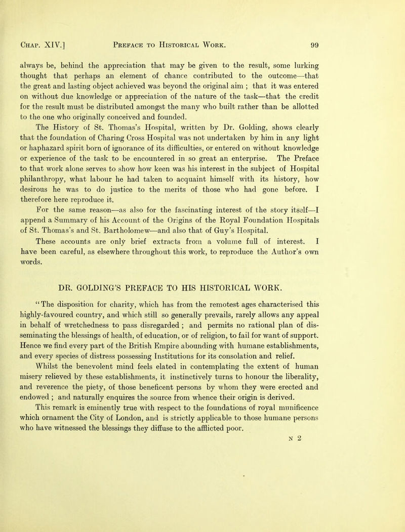 always be, behind the appreciation that may be given to the result, some lurking thought that perhaps an element of chance contributed to the outcome—that the great and lasting object achieved was beyond the original aim ; that it was entered on without due knowledge or appreciation of the nature of the task—that the credit for the result must be distributed amongst the many who built rather than be allotted to the one who originally conceived and founded. The History of St. Thomas's Hospital, written by Dr. Golding, shows clearly that the foundation of Charing Cross Hospital was not undertaken by him in any light or haphazard spirit born of ignorance of its difficulties, or entered on without knowledge or experience of the task to be encountered in so great an enterprise. The Preface to that work alone serves to show how keen was his interest in the subject of Hospital philanthropy, what labour he had taken to acquaint himself with its history, how desirous he was to do justice to the merits of those who had gone before. I therefore here reproduce it. For the same reason—as also for the fascinating interest of the story itsolf—-I append a Summary of his Account of the Origins of the Royal Foundation Hospitals of St. Thomas's and St. Bartholomew—and also that of Guy's Hospital. These accounts are only brief extracts from a volume full of interest. I have been careful, as elsewhere throughout this work, to reproduce the Author's own words. DR. GOLDING'S PREFACE TO HIS HISTORICAL WORK. The disposition for charity, which has from the remotest ages characterised this highly-favoured country, and which still so generally prevails, rarely allows any appeal in behalf of wretchedness to pass disregarded ; and permits no rational plan of dis- seminating the blessings of health, of education, or of religion, to fail for want of support. Hence we find every part of the British Empire abounding with humane establishments, and every species of distress possessing Institutions for its consolation and relief. Whilst the benevolent mind feels elated in contemplating the extent of human misery relieved by these establishments, it instinctively turns to honour the liberality, and reverence the piety, of those beneficent persons by whom they were erected and endowed ; and naturally enquires the source from whence their origin is derived. This remark is eminently true with respect to the foundations of royal munificence which ornament the City of London, and is strictly applicable to those humane persons who have witnessed the blessings they diffuse to the afflicted poor. N 2