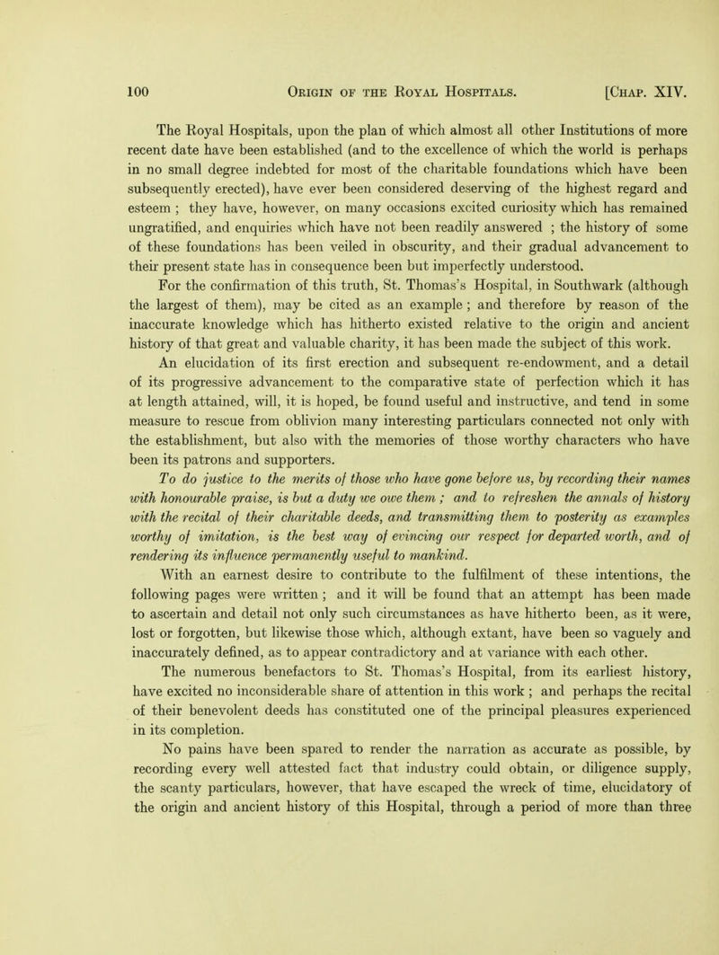 The Royal Hospitals, upon the plan of which almost all other Institutions of more recent date have been established (and to the excellence of which the world is perhaps in no small degree indebted for most of the charitable foundations which have been subsequently erected), have ever been considered deserving of the highest regard and esteem ; they have, however, on many occasions excited curiosity which has remained ungratified, and enquiries which have not been readily answered ; the history of some of these foundations has been veiled in obscurity, and their gradual advancement to their present state has in consequence been but imperfectly understood. For the confirmation of this truth, St. Thomas's Hospital, in Southwark (although the largest of them), may be cited as an example ; and therefore by reason of the inaccurate knowledge which has hitherto existed relative to the origin and ancient history of that great and valuable charity, it has been made the subject of this work. An elucidation of its first erection and subsequent re-endowment, and a detail of its progressive advancement to the comparative state of perfection which it has at length attained, will, it is hoped, be found useful and instructive, and tend in some measure to rescue from oblivion many interesting particulars connected not only with the establishment, but also with the memories of those worthy characters who have been its patrons and supporters. To do justice to the merits of those who have gone before us, by recording their names with honourable praise, is but a duty we owe them ; and to refreshen the annals of history with the recital of their charitable deeds, and transmitting them to posterity as examples worthy of imitation, is the best way of evincing our respect for departed worth, and of rendering its influence permanently useful to mankind. With an earnest desire to contribute to the fulfilment of these intentions, the following pages were written ; and it will be found that an attempt has been made to ascertain and detail not only such circumstances as have hitherto been, as it were, lost or forgotten, but likewise those which, although extant, have been so vaguely and inaccurately defined, as to appear contradictory and at variance with each other. The numerous benefactors to St. Thomas's Hospital, from its earliest history, have excited no inconsiderable share of attention in this work ; and perhaps the recital of their benevolent deeds has constituted one of the principal pleasures experienced in its completion. No pains have been spared to render the narration as accurate as possible, by recording every well attested fact that industry could obtain, or diligence supply, the scanty particulars, however, that have escaped the wreck of time, elucidatory of the origin and ancient history of this Hospital, through a period of more than three