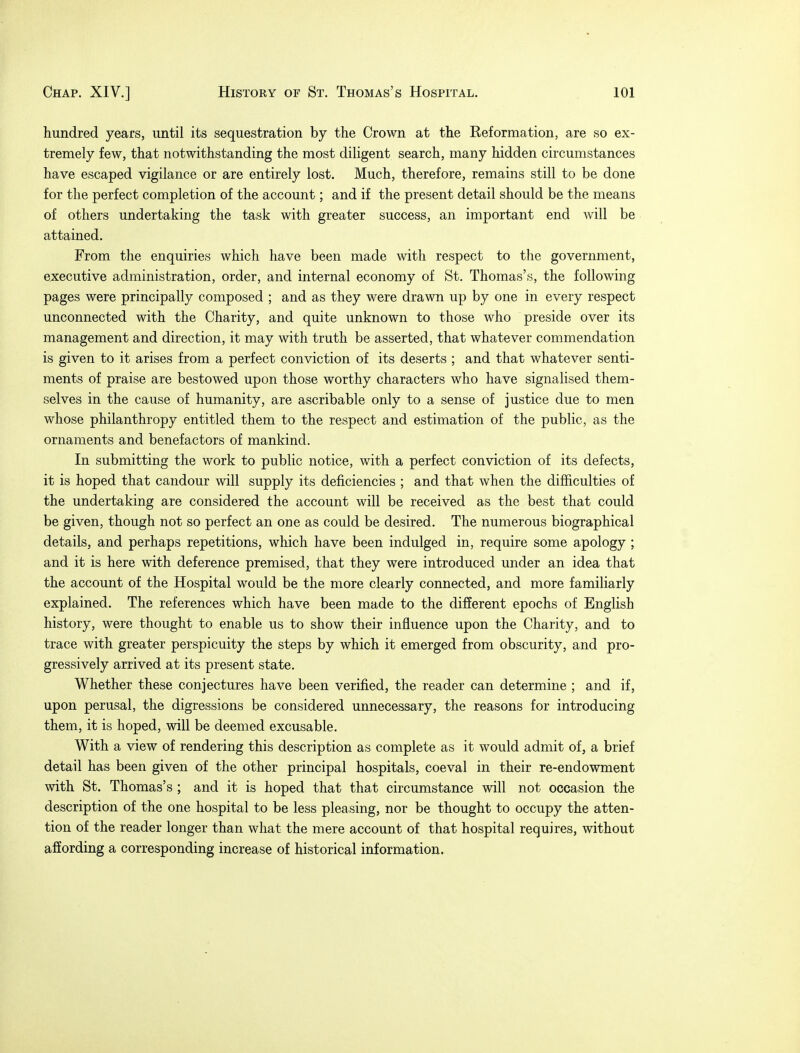 hundred years, until its sequestration by the Crown at the Reformation, are so ex- tremely few, that notwithstanding the most diligent search, many hidden circumstances have escaped vigilance or are entirely lost. Much, therefore, remains still to be done for the perfect completion of the account; and if the present detail should be the means of others undertaking the task with greater success, an important end will be attained. From the enquiries which have been made with respect to the government, executive administration, order, and internal economy of St. Thomas's, the following pages were principally composed ; and as they were drawn up by one in every respect unconnected with the Charity, and quite unknown to those who preside over its management and direction, it may with truth be asserted, that whatever commendation is given to it arises from a perfect conviction of its deserts ; and that whatever senti- ments of praise are bestowed upon those worthy characters who have signalised them- selves in the cause of humanity, are ascribable only to a sense of justice due to men whose philanthropy entitled them to the respect and estimation of the public, as the ornaments and benefactors of mankind. In submitting the work to public notice, with a perfect conviction of its defects, it is hoped that candour will supply its deficiencies ; and that when the difficulties of the undertaking are considered the account will be received as the best that could be given, though not so perfect an one as could be desired. The numerous biographical details, and perhaps repetitions, which have been indulged in, require some apology ; and it is here with deference premised, that they were introduced under an idea that the account of the Hospital would be the more clearly connected, and more familiarly explained. The references which have been made to the different epochs of English history, were thought to enable us to show their influence upon the Charity, and to trace with greater perspicuity the steps by which it emerged from obscurity, and pro- gressively arrived at its present state. Whether these conjectures have been verified, the reader can determine ; and if, upon perusal, the digressions be considered unnecessary, the reasons for introducing them, it is hoped, will be deemed excusable. With a view of rendering this description as complete as it would admit of, a brief detail has been given of the other principal hospitals, coeval in their re-endowment with St. Thomas's ; and it is hoped that that circumstance will not occasion the description of the one hospital to be less pleasing, nor be thought to occupy the atten- tion of the reader longer than what the mere account of that hospital requires, without affording a corresponding increase of historical information.