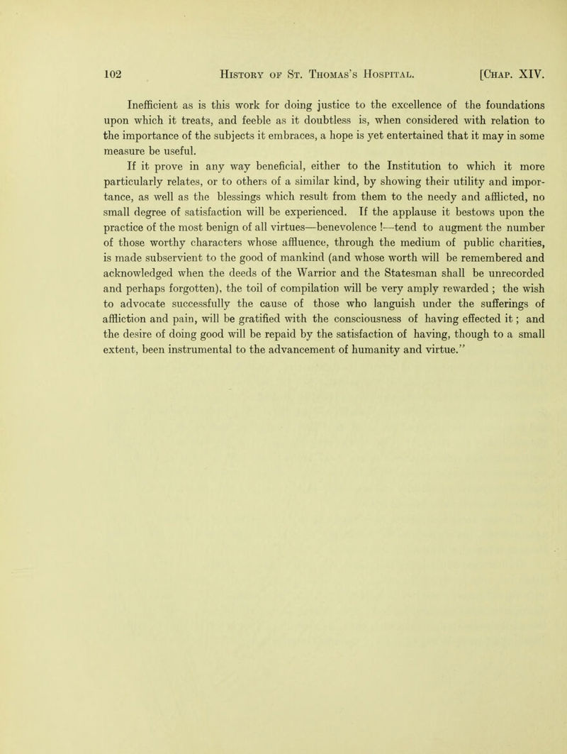 Inefficient as is this work for doing justice to the excellence of the foundations upon which it treats, and feeble as it doubtless is, when considered with relation to the importance of the subjects it embraces, a hope is yet entertained that it may in some measure be useful. If it prove in any way beneficial, either to the Institution to which it more particularly relates, or to others of a similar kind, by showing their utility and impor- tance, as well as the blessings which result from them to the needy and afflicted, no small degree of satisfaction will be experienced. If the applause it bestows upon the practice of the most benign of all virtues—benevolence !—tend to augment the number of those worthy characters whose affluence, through the medium of public charities, is made subservient to the good of mankind (and whose worth will be remembered and acknowledged when the deeds of the Warrior and the Statesman shall be unrecorded and perhaps forgotten), the toil of compilation will be very amply rewarded ; the wish to advocate successfully the cause of those who languish under the sufferings of affliction and pain, will be gratified with the consciousness of having effected it; and the desire of doing good will be repaid by the satisfaction of having, though to a small extent, been instrumental to the advancement of humanity and virtue.