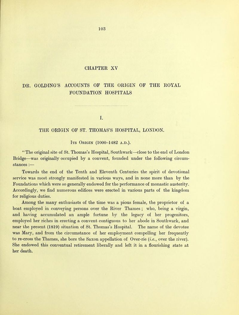 CHAPTER XV DR. GOLDING'S ACCOUNTS OF THE ORIGIN OF THE ROYAL FOUNDATION HOSPITALS I. THE ORIGIN OF ST. THOMAS'S HOSPITAL, LONDON. Its Origin (1000-1482 a.d.).  The original site of St. Thomas's Hospital, Southwark—-close to the end of London Bridge—was originally occupied by a convent, founded under the following circum- stances :— Towards the end of the Tenth and Eleventh Centuries the spirit of devotional service was most strongly manifested in various ways, and in none more than by the Foundations which were so generally endowed for the performance of monastic austerity. Accordingly, we find numerous edifices were erected in various parts of the kingdom for religious duties. Among the many enthusiasts of the time was a pious female, the proprietor of a boat employed in conveying persons over the River Thames ; who, being a virgin, and having accumulated an ample fortune by the legacy of her progenitors, employed her riches in erecting a convent contiguous to her abode in Southwark, and near the present (1819) situation of St. Thomas's Hospital. The name of the devotee was Mary, and from the circumstance of her employment compelling her frequently to re-cross the Thames, she bore the Saxon appellation of Over-rie (i.e., over the river). She endowed this conventual retirement liberally and left it in a flourishing state at her death.