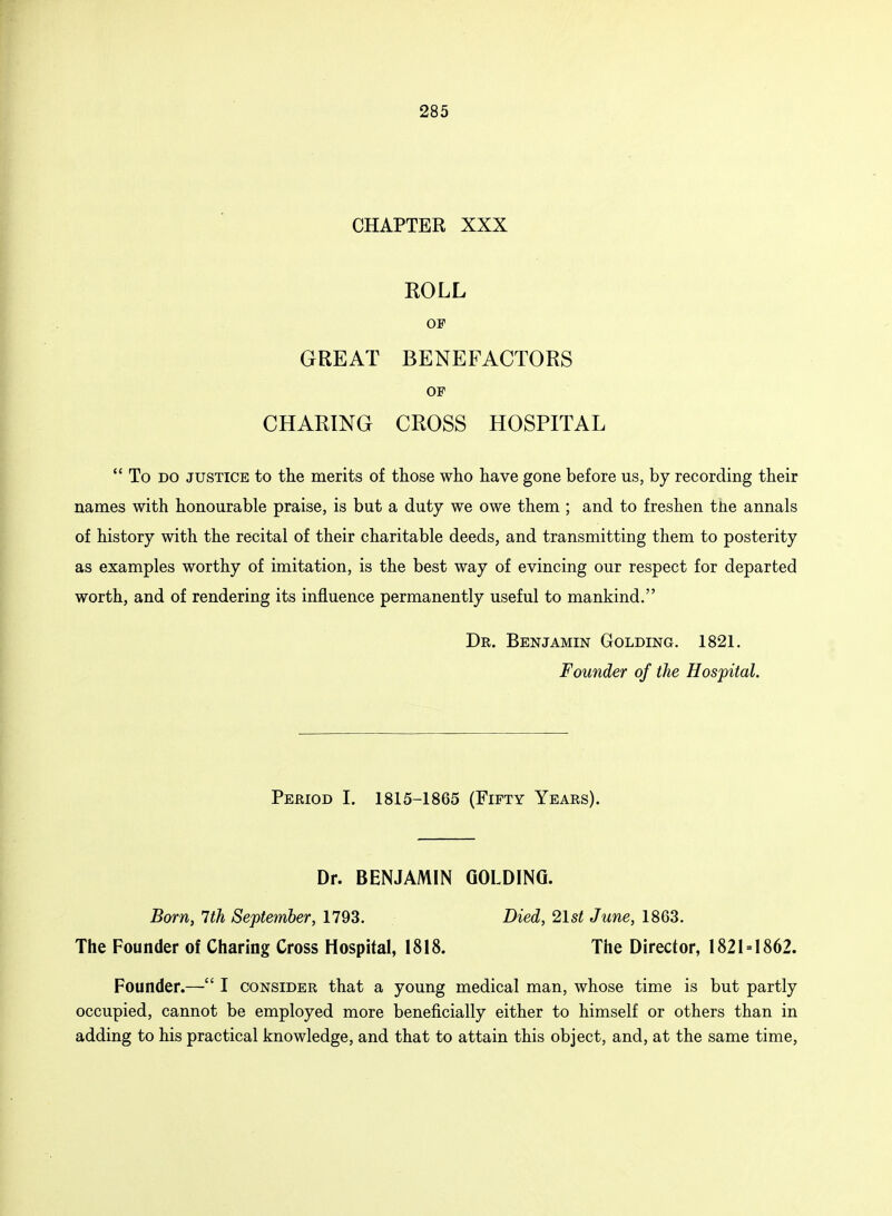CHAPTER XXX ROLL OF GREAT BENEFACTORS OF CHARING CROSS HOSPITAL To do justice to the merits of those who have gone before us, by recording their names with honourable praise, is but a duty we owe them ; and to freshen tne annals of history with the recital of their charitable deeds, and transmitting them to posterity as examples worthy of imitation, is the best way of evincing our respect for departed worth, and of rendering its influence permanently useful to mankind. Dr. Benjamin Golding. 1821. Founder of the Hospital. Period I. 1815-1865 (Fifty Years). Dr. BENJAMIN GOLDING. Born, 7th September, 1793. Died, 21st June, 1863. The Founder of Charing Cross Hospital, 1818. The Director, 1821 = 1862. Founder.— I consider that a young medical man, whose time is but partly occupied, cannot be employed more beneficially either to himself or others than in adding to his practical knowledge, and that to attain this object, and, at the same time,