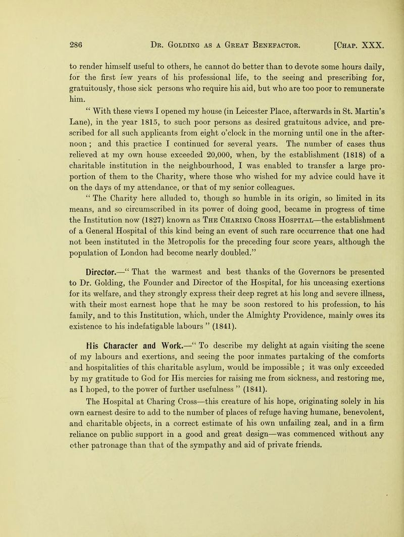 to render himself useful to others, he cannot do better than to devote some hours daily, for the first lew years of his professional life, to the seeing and prescribing for, gratuitously, those sick persons who require his aid, but who are too poor to remunerate him. With these views I opened my house (in Leicester Place, afterwards in St. Martin's Lane), in the year 1815, to such poor persons as desired gratuitous advice, and pre- scribed for all such applicants from eight o'clock in the morning until one in the after- noon ; and this practice I continued for several years. The number of cases thus relieved at my own house exceeded 20,000, when, by the establishment (1818) of a charitable institution in the neighbourhood, I was enabled to transfer a large pro- portion of them to the Charity, where those who wished for my advice could have it on the days of my attendance, or that of my senior colleagues. The Charity here alluded to, though so humble in its origin, so limited in its means, and so circumscribed in its power of doing good, became in progress of time the Institution now (1827) known as The Charing Cross Hospital—the establishment of a General Hospital of this kind being an event of such rare occurrence that one had not been instituted in the Metropolis for the preceding four score years, although the population of London had become nearly doubled. Director.— That the warmest and best thanks of the Governors be presented to Dr. Golding, the Founder and Director of the Hospital, for his unceasing exertions for its welfare, and they strongly express their deep regret at his long and severe illness, with their most earnest hope that he may be soon restored to his profession, to his family, and to this Institution, which, under the Almighty Providence, mainly owes its existence to his indefatigable labours (1841). His Character and Work.— To describe my delight at again visiting the scene of my labours and exertions, and seeing the poor inmates partaking of the comforts and hospitalities of this charitable asylum, would be impossible ; it was only exceeded by my gratitude to God for His mercies for raising me from sickness, and restoring me, as I hoped, to the power of further usefulness (1841). The Hospital at Charing Cross—this creature of his hope, originating solely in his own earnest desire to add to the number of places of refuge having humane, benevolent, and charitable objects, in a correct estimate of his own unfailing zeal, and in a firm reliance on public support in a good and great design—was commenced without any other patronage than that of the sympathy and aid of private friends.