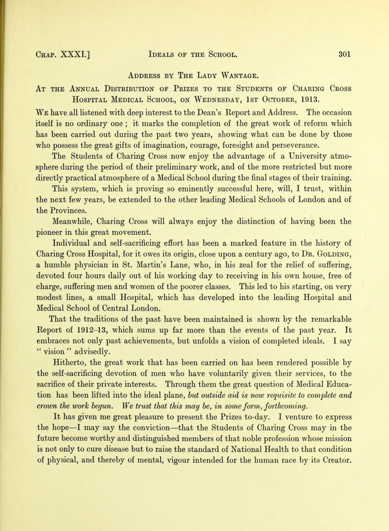 Address by The Lady Wantage. At the Annual Distribution of Prizes to the Students of Charing Cross Hospital Medical School, on Wednesday, 1st October, 1913. We have all listened with deep interest to the Dean's Eeport and Address. The occasion itself is no ordinary one ; it marks the completion of the great work of reform which has been carried out during the past two years, showing what can be done by those who possess the great gifts of imagination, courage, foresight and perseverance. The Students of Charing Cross now enjoy the advantage of a University atmo- sphere during the period of their preliminary work, and of the more restricted but more directly practical atmosphere of a Medical School during the final stages of their training. This system, which is proving so eminently successful here, will, I trust, within the next few years, be extended to the other leading Medical Schools of London and of the Provinces. Meanwhile, Charing Cross will always enjoy the distinction of having been the pioneer in this great movement. Individual and self-sacrificing effort has been a marked feature in the history of Charing Cross Hospital, for it owes its origin, close upon a century ago, to Dr. Golding, a humble physician in St. Martin's Lane, who, in his zeal for the relief of suffering, devoted four hours daily out of his working day to receiving in his own house, free of charge, suffering men and women of the poorer classes. This led to his starting, on very modest lines, a small Hospital, which has developed into the leading Hospital and Medical School of Central London. That the traditions of the past have been maintained is shown by the remarkable Report of 1912-13, which sums up far more than the events of the past year. It embraces not only past achievements, but unfolds a vision of completed ideals. I say  vision  advisedly. Hitherto, the great work that has been carried on has been rendered possible by the self-sacrificing devotion of men who have voluntarily given their services, to the sacrifice of their private interests. Through them the great question of Medical Educa- tion has been lifted into the ideal plane, but outside aid is now requisite to complete and crown the work begun. We trust that this may be, in some form, forthcoming. It has given me great pleasure to present the Prizes to-day. I venture to express the hope—I may say the conviction—that the Students of Charing Cross may in the future become worthy and distinguished members of that noble profession whose mission is not only to cure disease but to raise the standard of National Health to that condition of physical, and thereby of mental, vigour intended for the human race by its Creator.