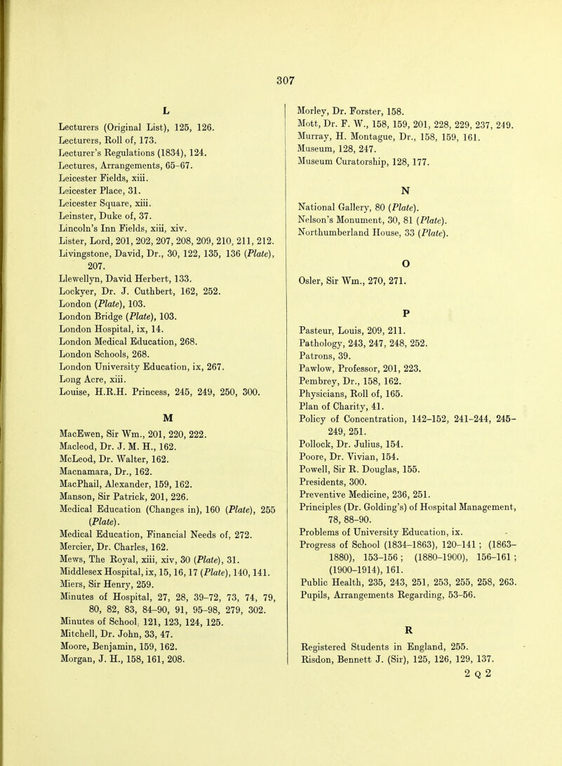 L Lecturers (Original List), 125, 126. Lecturers, Roll of, 173. Lecturer's Regulations (1834), 124. Lectures, Arrangements, 65-67. Leicester Fields, xiii. Leicester Place, 31. Leicester Square, xiii. Leinster, Duke of, 37. Lincoln's Inn Fields, xiii, xiv. Lister, Lord, 201, 202, 207, 208, 209, 210, 211, 212. Livingstone, David, Dr., 30, 122, 135, 136 {Plate), 207. Llewellyn, David Herbert, 133. Lockyer, Dr. J. Cuthbert, 162, 252. London (Plate), 103. London Bridge (Plate), 103. London Hospital, ix, 14. London Medical Education, 268. London Schools, 268. London University Education, ix, 267. Long Acre, xiii. Louise, H.R.H. Princess, 245, 249, 250, 300. M MacEwen, Sir Wm, 201, 220, 222. Macleod, Dr. J. M. H., 162. McLeod, Dr. Walter, 162. Macnamara, Dr., 162. MacPhail, Alexander, 159, 162. Manson, Sir Patrick, 201, 226. Medical Education (Changes in), 160 (Plate), 255 (Plate). Medical Education, Financial Needs of, 272. Mercier, Dr. Charles, 162. Mews, The Royal, xiii, xiv, 30 (Plate), 31. Middlesex Hospital, ix, 15,16,17 (Plate), 140,141. Miers, Sir Henry, 259. Minutes of Hospital, 27, 28, 39-72, 73, 74, 79, 80, 82, 83, 84-90, 91, 95-98, 279, 302. Minutes of School 121, 123, 124, 125. Mitchell, Dr. John, 33, 47. Moore, Benjamin, 159, 162. Morgan, J. H., 158, 161, 208. Morley, Dr. Forster, 158. Mott, Dr. F. W., 158, 159, 201, 228, 229, 237, 249. Murray, H. Montague, Dr., 158, 159, 161. Museum, 128, 247. Museum Curatorship, 128, 177. N National Gallery, 80 (Plate). Nelson's Monument, 30, 81 (Plate). Northumberland House, 33 (Plate). O Osier, Sir Wm., 270, 271. P Pasteur, Louis, 209, 211. Pathology, 243, 247, 248, 252. Patrons, 39. Pawlow, Professor, 201, 223. Pembrey, Dr., 158, 162. Physicians, Roll of, 165. Plan of Charity, 41. Policy of Concentration, 142-152, 241-244, 245- 249, 251. Pollock, Dr. Julius, 154. Poore, Dr. Vivian, 154. Powell, Sir R. Douglas, 155. Presidents, 300. Preventive Medicine, 236, 251. Principles (Dr. Golding's) of Hospital Management, 78, 88-90. Problems of University Education, ix. Progress of School (1834-1863), 120-141 ; (1863- 1880), 153-156 ; (1880-1900), 156-161 ; (1900-1914), 161. Public Health, 235, 243, 251, 253, 255, 258, 263. Pupils, Arrangements Regarding, 53-56. R Registered Students in England, 255. Risdon, Bennett J. (Sir), 125, 126, 129, 137. 2 Q 2