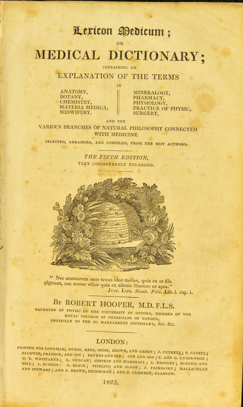 OR • MEDICAL DICTIONARY CONTAINING AN EXPLANATION OF THE TERMS IN ANATOMY, BOTANY, CHEMISTRY, MATERIA MEDICA, MIDWIFERY, MINERALOGY, PHARMACY, PHYSIOLOGY, PRACTICE OF PHYSIC, SURGERY, AND THE VARIOUS BRANCHES 6F NATURAL PHILOSOPHY CONNECTED WITH MEDICINE. SELECTED, ARRANGED, AND COMPILED, FROM THE BEST AUTHORS. THE FIFTH EDITION, VERY CONSIDERABLY ENLARGED. iriJnn?r texus ideo raelior, quia ex se fila g'gnunt, nec noster vilior quia ex alienis libamus ut apes. Just, Lips. Monit. PolU. Lib.i. cap. i. By ROBERT HOOPER, M.D. F.L.S. BACHELOR OP PHVS.C o. THE UNIVERSITY OE OXPORD, MEM.ER OP THE ROYAL COLLEGE OF PHYSICIANS OF LONDON. PHYSICIAN TO THE ST. MARYLEBONE INFIRMARY, &C. &C. LONDON; 1825.