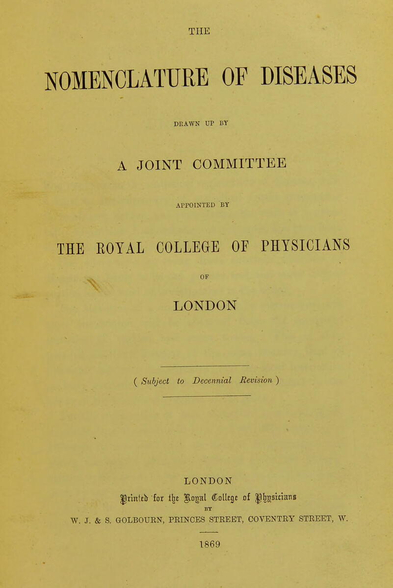 THE NOMENCLATURE OF DISEASES DRAWN UP BY A JOINT COMMITTEE APPOINTED BY THE ROYAL COLLEGE OF PHYSICIANS LONDON ( Subject to Decennial Revision ) LONDON $)rittteir for ilje ftogal College of $lr£rsirians BY W. J. & S. GOLBOURN, PRINCES STREET, COVENTRY STREET, W. 1869