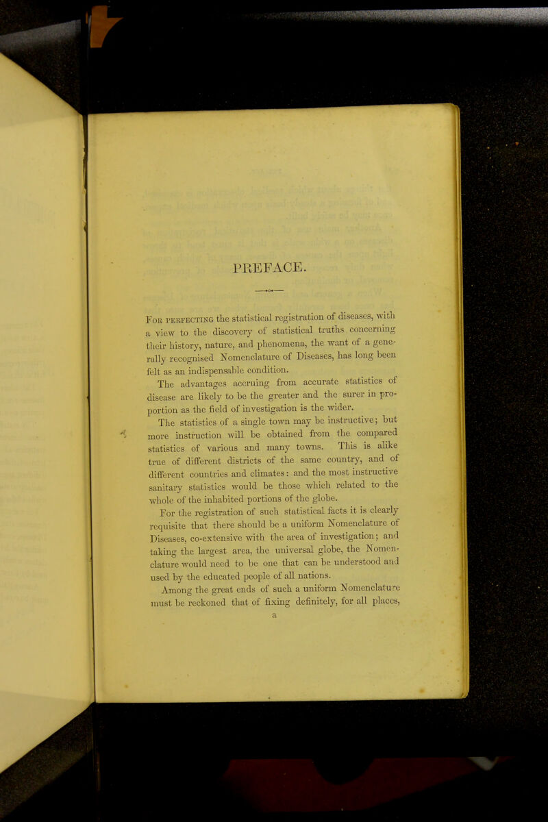 PREFACE. For perfecting the statistical registration of diseases, with a view to the discovery of statistical truths concerning their history, nature, and phenomena, the want of a gene- rally recognised Nomenclature of Diseases, has long been felt as an indispensable condition. The advantages accruing from accurate statistics of disease are likely to be the greater and the surer in pro- portion as the field of investigation is the wider. The statistics of a single town may be instructive; but more instruction will be obtained from the compared statistics of various and many towns. This is alike true of different districts of the same country, and of different countries and climates: and the most instructive sanitary statistics would be those which related to the whole of the inhabited portions of the globe. For the registration of such statistical facts it is clearly requisite that there should be a uniform Nomenclature of Diseases, co-extensive with the area of investigation; and taking the largest area, the universal globe, the Nomen- clature would need to be one that can be understood and used by the educated people of all nations. Among the great ends of such a uniform Nomenclature must be reckoned that of fixing definitely, for all places, a