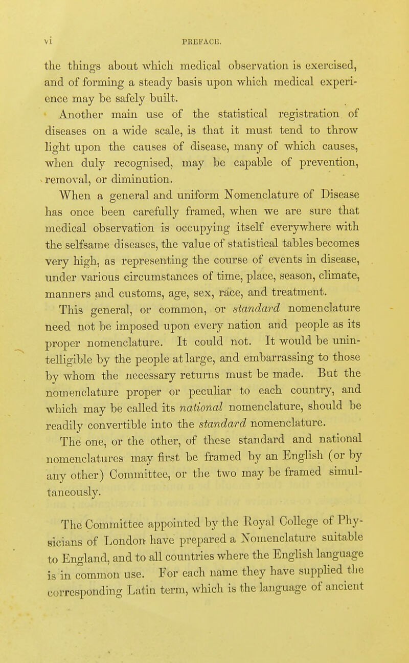 the things about which medical observation is exercised, and of forming a steady basis upon which medical experi- ence may be safely built. Another main use of the statistical registration of diseases on a wide scale, is that it must tend to throw light upon the causes of disease, many of which causes, when duly recognised, may be capable of prevention, removal, or diminution. When a general and uniform Nomenclature of Disease has once been carefully framed, when we are sure that medical observation is occupying itself everywhere with the selfsame diseases, the value of statistical tables becomes very high, as representing the course of events in disease, under various circumstances of time, place, season, climate, manners and customs, age, sex, race, and treatment. This general, or common, or standard nomenclature need not be imposed upon every nation and people as its proper nomenclature. It could not. It would be unin- telligible by the people at large, and embarrassing to those by whom the necessary returns must be made. But the nomenclature proper or peculiar to each country, and which may be called its national nomenclature, should be readily convertible into the standard nomenclature. The one, or the other, of these standard and national nomenclatures may first be framed by an English (or by any other) Committee, or the two may be framed simul- taneously. The Committee appointed by the Royal College of Phy- sicians of London have prepared a Nomenclature suitable to England, and to all countries where the English language is in common use. For each name they have supplied the corresponding Latin term, which is the language of ancient