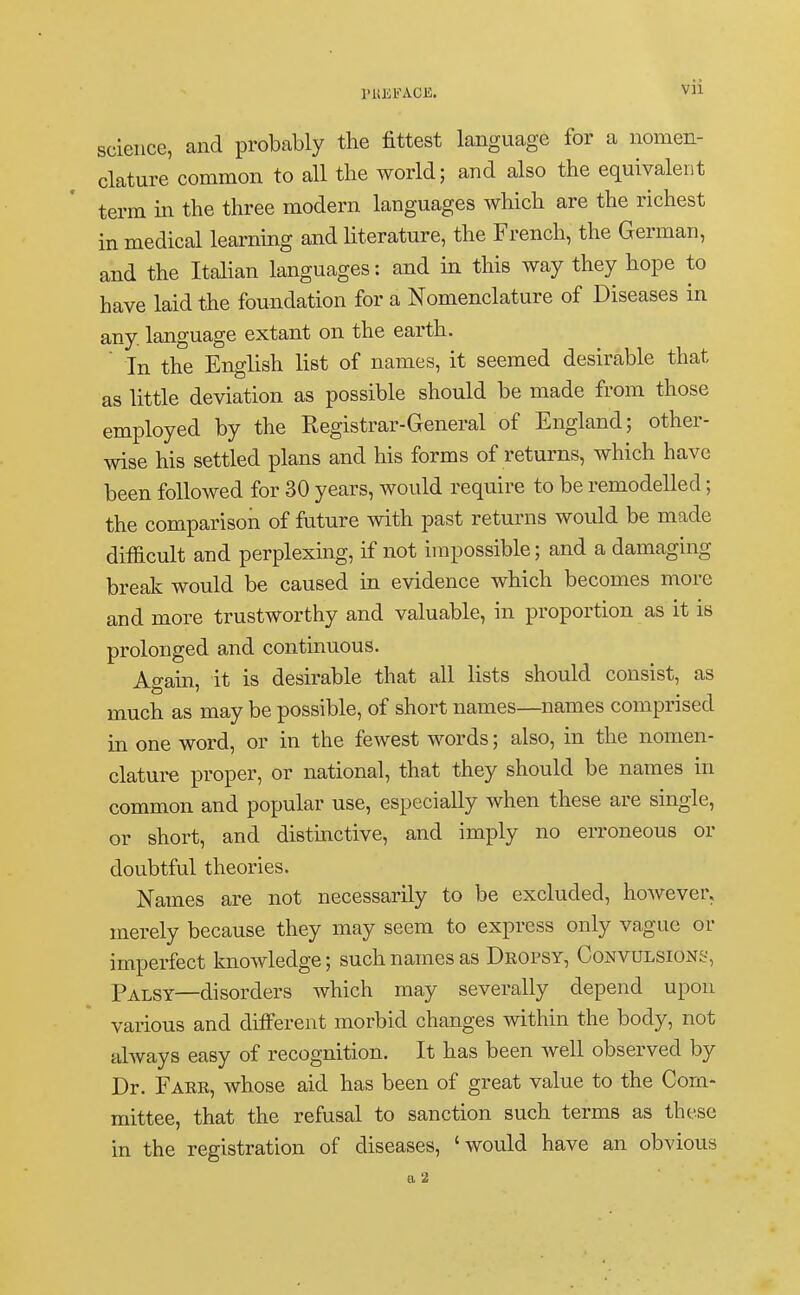 science, and probably the fittest language for a nomen- clature common to all the world; and also the equivalent term in the three modern languages which are the richest in medical learning and literature, the French, the German, and the Italian languages: and in this way they hope to have laid the foundation for a Nomenclature of Diseases in any. language extant on the earth.  In the English list of names, it seemed desirable that as little deviation as possible should be made from those employed by the Registrar-General of England; other- wise his settled plans and his forms of returns, which have been followed for 30 years, would require to be remodelled; the comparison of future with past returns would be made difficult and perplexing, if not impossible; and a damaging break would be caused in evidence which becomes more and more trustworthy and valuable, in proportion as it is prolonged and continuous. Again, it is desirable that all lists should consist, as much as may be possible, of short names—names comprised in one word, or in the fewest words; also, in the nomen- clature proper, or national, that they should be names in common and popular use, especially when these are single, or short, and distinctive, and imply no erroneous or doubtful theories. Names are not necessarily to be excluded, however, merely because they may seem to express only vague or imperfect knowledge; such names as Dropsy, Convulsions, Palsy—disorders which may severally depend upon various and different morbid changes within the body, not always easy of recognition. It has been well observed by Dr. Fare, whose aid has been of great value to the Com- mittee, that the refusal to sanction such terms as these in the registration of diseases, 'would have an obvious a 2