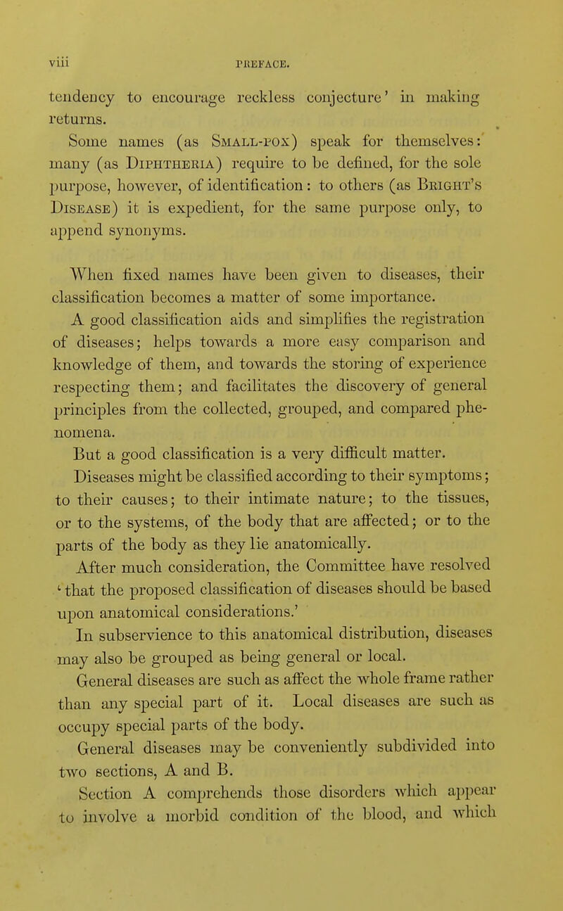 tendency to encourage reckless conjecture' in making returns. Some names (as Small-pox) speak for themselves: many (as Diphtheria) require to be defined, for the sole purpose, however, of identification: to others (as Bright's Disease) it is expedient, for the same purpose only, to append sjmonyms. When fixed names have been given to diseases, their classification becomes a matter of some importance. A good classification aids and simplifies the registration of diseases; helps towards a more easy comparison and knowledge of them, and towards the storing of experience respecting them; and facilitates the discovery of general principles from the collected, grouped, and compared phe- nomena. But a good classification is a very difficult matter. Diseases might be classified according to their symptoms; to their causes; to their intimate nature; to the tissues, or to the systems, of the body that are affected; or to the parts of the body as they lie anatomically. After much consideration, the Committee have resolved ; that the proposed classification of diseases should be based upon anatomical considerations.' In subservience to this anatomical distribution, diseases may also be grouped as being general or local. General diseases are such as affect the whole frame rather than any special part of it. Local diseases are such as occupy special parts of the body. General diseases may be conveniently subdivided into two sections, A and B. Section A comprehends those disorders which appear to involve a morbid condition of the blood, and which